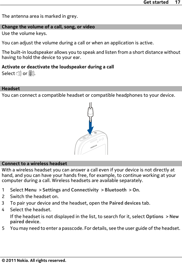 The antenna area is marked in grey.Change the volume of a call, song, or videoUse the volume keys.You can adjust the volume during a call or when an application is active.The built-in loudspeaker allows you to speak and listen from a short distance withouthaving to hold the device to your ear.Activate or deactivate the loudspeaker during a callSelect   or  .HeadsetYou can connect a compatible headset or compatible headphones to your device.Connect to a wireless headsetWith a wireless headset you can answer a call even if your device is not directly athand, and you can have your hands free, for example, to continue working at yourcomputer during a call. Wireless headsets are available separately.1 Select Menu &gt; Settings and Connectivity &gt; Bluetooth &gt; On.2 Switch the headset on.3 To pair your device and the headset, open the Paired devices tab.4 Select the headset.If the headset is not displayed in the list, to search for it, select Options &gt; Newpaired device.5 You may need to enter a passcode. For details, see the user guide of the headset.Get started 17© 2011 Nokia. All rights reserved.