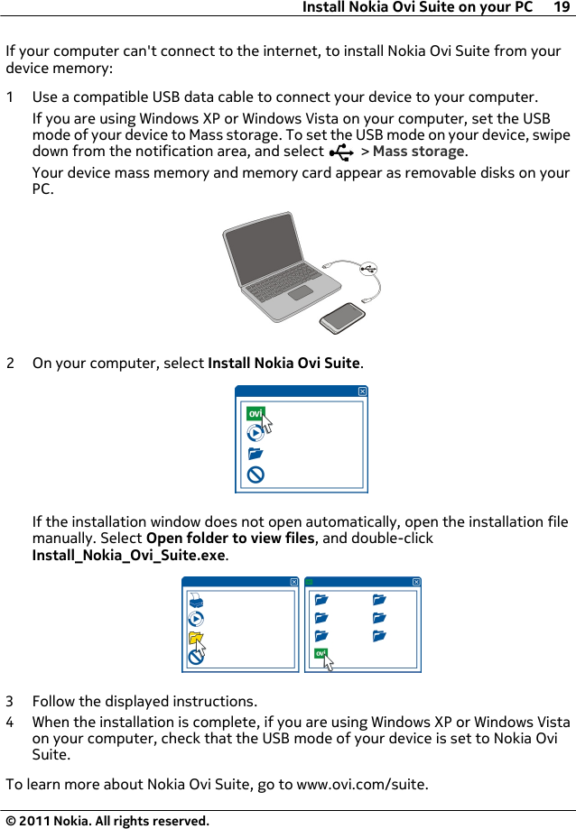 If your computer can&apos;t connect to the internet, to install Nokia Ovi Suite from yourdevice memory:1 Use a compatible USB data cable to connect your device to your computer.If you are using Windows XP or Windows Vista on your computer, set the USBmode of your device to Mass storage. To set the USB mode on your device, swipedown from the notification area, and select   &gt; Mass storage.Your device mass memory and memory card appear as removable disks on yourPC.2 On your computer, select Install Nokia Ovi Suite.If the installation window does not open automatically, open the installation filemanually. Select Open folder to view files, and double-clickInstall_Nokia_Ovi_Suite.exe.3 Follow the displayed instructions.4 When the installation is complete, if you are using Windows XP or Windows Vistaon your computer, check that the USB mode of your device is set to Nokia OviSuite.To learn more about Nokia Ovi Suite, go to www.ovi.com/suite.Install Nokia Ovi Suite on your PC 19© 2011 Nokia. All rights reserved.