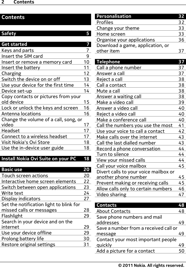ContentsSafety 5Get started 7Keys and parts 7Insert the SIM card 9Insert or remove a memory card 10Insert the battery 11Charging 12Switch the device on or off 13Use your device for the first time 14Device set-up 14Copy contacts or pictures from yourold device 15Lock or unlock the keys and screen 16Antenna locations 16Change the volume of a call, song, orvideo 17Headset 17Connect to a wireless headset 17Visit Nokia&apos;s Ovi Store 18Use the in-device user guide 18Install Nokia Ovi Suite on your PC 18Basic use 20Touch screen actions 20Interactive home screen elements 22Switch between open applications 23Write text 24Display indicators 27Set the notification light to blink formissed calls or messages 28Flashlight 29Search in your device and on theinternet 29Use your device offline 29Prolong battery life 30Restore original settings 31Personalisation 32Profiles 32Change your theme 33Home screen 33Organise your applications 36Download a game, application, orother item 37Telephone 37Call a phone number 37Answer a call 37Reject a call 38Call a contact 38Mute a call 38Answer a waiting call 38Make a video call 39Answer a video call 40Reject a video call 40Make a conference call 40Call the numbers you use the most 41Use your voice to call a contact 42Make calls over the internet 43Call the last dialled number 43Record a phone conversation 44Turn to silence 44View your missed calls 44Call your voice mailbox  45Divert calls to your voice mailbox oranother phone number 45Prevent making or receiving calls 45Allow calls only to certain numbers 46Video sharing 47Contacts 48About Contacts 48Save phone numbers and mailaddresses 49Save a number from a received call ormessage 49Contact your most important peoplequickly 49Add a picture for a contact 502Contents© 2011 Nokia. All rights reserved.
