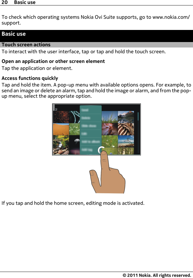 To check which operating systems Nokia Ovi Suite supports, go to www.nokia.com/support.Basic useTouch screen actionsTo interact with the user interface, tap or tap and hold the touch screen.Open an application or other screen elementTap the application or element.Access functions quicklyTap and hold the item. A pop-up menu with available options opens. For example, tosend an image or delete an alarm, tap and hold the image or alarm, and from the pop-up menu, select the appropriate option.If you tap and hold the home screen, editing mode is activated.20 Basic use© 2011 Nokia. All rights reserved.