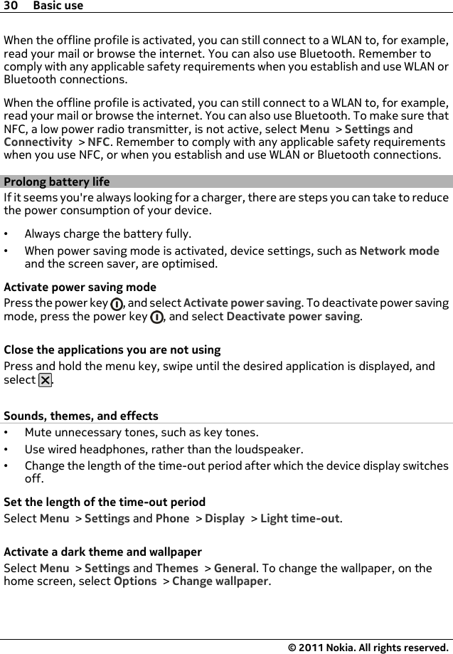 When the offline profile is activated, you can still connect to a WLAN to, for example,read your mail or browse the internet. You can also use Bluetooth. Remember tocomply with any applicable safety requirements when you establish and use WLAN orBluetooth connections.When the offline profile is activated, you can still connect to a WLAN to, for example,read your mail or browse the internet. You can also use Bluetooth. To make sure thatNFC, a low power radio transmitter, is not active, select Menu &gt; Settings andConnectivity &gt; NFC. Remember to comply with any applicable safety requirementswhen you use NFC, or when you establish and use WLAN or Bluetooth connections.Prolong battery lifeIf it seems you&apos;re always looking for a charger, there are steps you can take to reducethe power consumption of your device.•Always charge the battery fully.•When power saving mode is activated, device settings, such as Network modeand the screen saver, are optimised.Activate power saving modePress the power key  , and select Activate power saving. To deactivate power savingmode, press the power key  , and select Deactivate power saving.Close the applications you are not usingPress and hold the menu key, swipe until the desired application is displayed, andselect  .Sounds, themes, and effects•Mute unnecessary tones, such as key tones.•Use wired headphones, rather than the loudspeaker.•Change the length of the time-out period after which the device display switchesoff.Set the length of the time-out periodSelect Menu &gt; Settings and Phone &gt; Display &gt; Light time-out.Activate a dark theme and wallpaperSelect Menu &gt; Settings and Themes &gt; General. To change the wallpaper, on thehome screen, select Options &gt; Change wallpaper.30 Basic use© 2011 Nokia. All rights reserved.