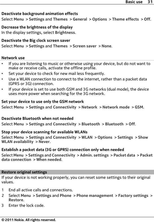 Deactivate background animation effectsSelect Menu &gt; Settings and Themes &gt; General &gt; Options &gt; Theme effects &gt; Off.Decrease the brightness of the displayIn the display settings, select Brightness.Deactivate the Big clock screen saverSelect Menu &gt; Settings and Themes &gt; Screen saver &gt; None.Network use•If you are listening to music or otherwise using your device, but do not want tomake or receive calls, activate the offline profile.•Set your device to check for new mail less frequently.•Use a WLAN connection to connect to the internet, rather than a packet data(GPRS or 3G) connection.•If your device is set to use both GSM and 3G networks (dual mode), the deviceuses more power when searching for the 3G network.Set your device to use only the GSM networkSelect Menu &gt; Settings and Connectivity &gt; Network &gt; Network mode &gt; GSM.Deactivate Bluetooth when not neededSelect Menu &gt; Settings and Connectivity &gt; Bluetooth &gt; Bluetooth &gt; Off.Stop your device scanning for available WLANsSelect Menu &gt; Settings and Connectivity &gt; WLAN &gt; Options &gt; Settings &gt; ShowWLAN availability &gt; Never.Establish a packet data (3G or GPRS) connection only when neededSelect Menu &gt; Settings and Connectivity &gt; Admin. settings &gt; Packet data &gt; Packetdata connection &gt; When needed.Restore original settingsIf your device is not working properly, you can reset some settings to their originalvalues.1 End all active calls and connections.2 Select Menu &gt; Settings and Phone &gt; Phone management &gt; Factory settings &gt;Restore.3 Enter the lock code.Basic use 31© 2011 Nokia. All rights reserved.