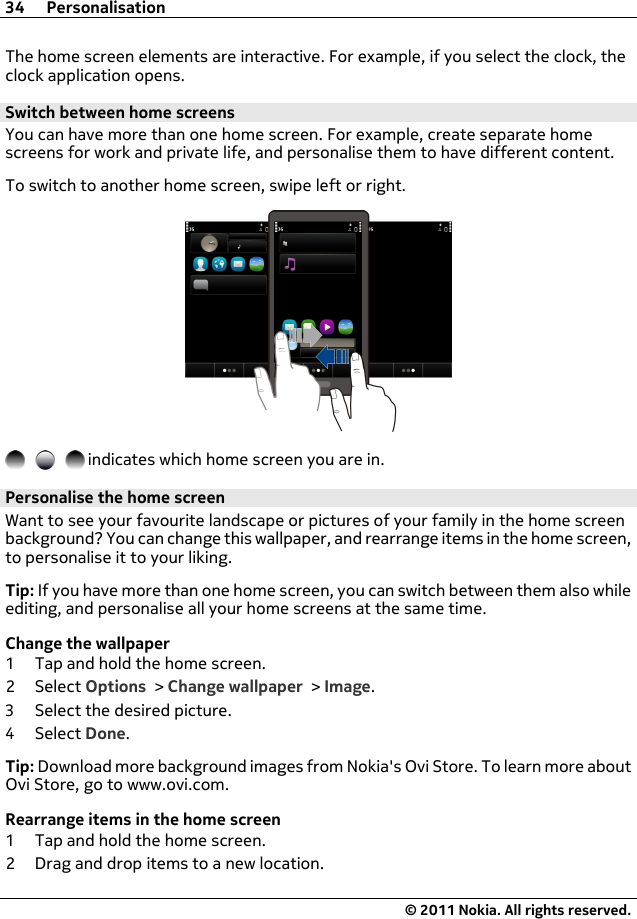 The home screen elements are interactive. For example, if you select the clock, theclock application opens.Switch between home screensYou can have more than one home screen. For example, create separate homescreens for work and private life, and personalise them to have different content.To switch to another home screen, swipe left or right. indicates which home screen you are in.Personalise the home screenWant to see your favourite landscape or pictures of your family in the home screenbackground? You can change this wallpaper, and rearrange items in the home screen,to personalise it to your liking.Tip: If you have more than one home screen, you can switch between them also whileediting, and personalise all your home screens at the same time.Change the wallpaper1 Tap and hold the home screen.2Select Options &gt; Change wallpaper &gt; Image.3 Select the desired picture.4Select Done.Tip: Download more background images from Nokia&apos;s Ovi Store. To learn more aboutOvi Store, go to www.ovi.com.Rearrange items in the home screen1 Tap and hold the home screen.2 Drag and drop items to a new location.34 Personalisation© 2011 Nokia. All rights reserved.