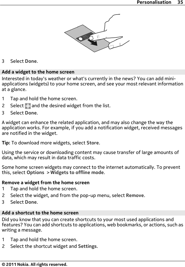 3 Select Done.Add a widget to the home screenInterested in today&apos;s weather or what&apos;s currently in the news? You can add mini-applications (widgets) to your home screen, and see your most relevant informationat a glance.1 Tap and hold the home screen.2 Select   and the desired widget from the list.3 Select Done.A widget can enhance the related application, and may also change the way theapplication works. For example, if you add a notification widget, received messagesare notified in the widget.Tip: To download more widgets, select Store.Using the service or downloading content may cause transfer of large amounts ofdata, which may result in data traffic costs.Some home screen widgets may connect to the internet automatically. To preventthis, select Options &gt; Widgets to offline mode.Remove a widget from the home screen1 Tap and hold the home screen.2 Select the widget, and from the pop-up menu, select Remove.3 Select Done.Add a shortcut to the home screenDid you know that you can create shortcuts to your most used applications andfeatures? You can add shortcuts to applications, web bookmarks, or actions, such aswriting a message.1 Tap and hold the home screen.2 Select the shortcut widget and Settings.Personalisation 35© 2011 Nokia. All rights reserved.