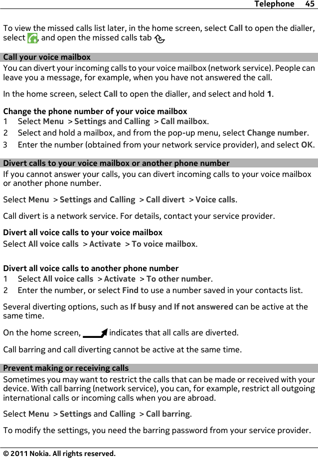 To view the missed calls list later, in the home screen, select Call to open the dialler,select  , and open the missed calls tab  .Call your voice mailbox You can divert your incoming calls to your voice mailbox (network service). People canleave you a message, for example, when you have not answered the call.In the home screen, select Call to open the dialler, and select and hold 1.Change the phone number of your voice mailbox1 Select Menu &gt; Settings and Calling &gt; Call mailbox.2 Select and hold a mailbox, and from the pop-up menu, select Change number.3 Enter the number (obtained from your network service provider), and select OK.Divert calls to your voice mailbox or another phone numberIf you cannot answer your calls, you can divert incoming calls to your voice mailboxor another phone number.Select Menu &gt; Settings and Calling &gt; Call divert &gt; Voice calls.Call divert is a network service. For details, contact your service provider.Divert all voice calls to your voice mailboxSelect All voice calls &gt; Activate &gt; To voice mailbox.Divert all voice calls to another phone number1 Select All voice calls &gt; Activate &gt; To other number.2 Enter the number, or select Find to use a number saved in your contacts list.Several diverting options, such as If busy and If not answered can be active at thesame time.On the home screen,   indicates that all calls are diverted.Call barring and call diverting cannot be active at the same time.Prevent making or receiving callsSometimes you may want to restrict the calls that can be made or received with yourdevice. With call barring (network service), you can, for example, restrict all outgoinginternational calls or incoming calls when you are abroad.Select Menu &gt; Settings and Calling &gt; Call barring.To modify the settings, you need the barring password from your service provider.Telephone 45© 2011 Nokia. All rights reserved.