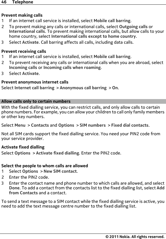 Prevent making calls1 If an internet call service is installed, select Mobile call barring.2 To prevent making any calls or international calls, select Outgoing calls orInternational calls. To prevent making international calls, but allow calls to yourhome country, select International calls except to home country.3Select Activate. Call barring affects all calls, including data calls.Prevent receiving calls1 If an internet call service is installed, select Mobile call barring.2 To prevent receiving any calls or international calls when you are abroad, selectIncoming calls or Incoming calls when roaming.3Select Activate.Prevent anonymous internet callsSelect Internet call barring &gt; Anonymous call barring &gt; On.Allow calls only to certain numbersWith the fixed dialling service, you can restrict calls, and only allow calls to certainphone numbers. For example, you can allow your children to call only family membersor other key numbers.Select Menu &gt; Contacts and Options &gt; SIM numbers &gt; Fixed dial contacts.Not all SIM cards support the fixed dialling service. You need your PIN2 code fromyour service provider.Activate fixed diallingSelect Options &gt; Activate fixed dialling. Enter the PIN2 code.Select the people to whom calls are allowed1Select Options &gt; New SIM contact.2 Enter the PIN2 code.3 Enter the contact name and phone number to which calls are allowed, and selectDone. To add a contact from the contacts list to the fixed dialling list, select Addfrom Contacts and a contact.To send a text message to a SIM contact while the fixed dialling service is active, youneed to add the text message centre number to the fixed dialling list.46 Telephone© 2011 Nokia. All rights reserved.