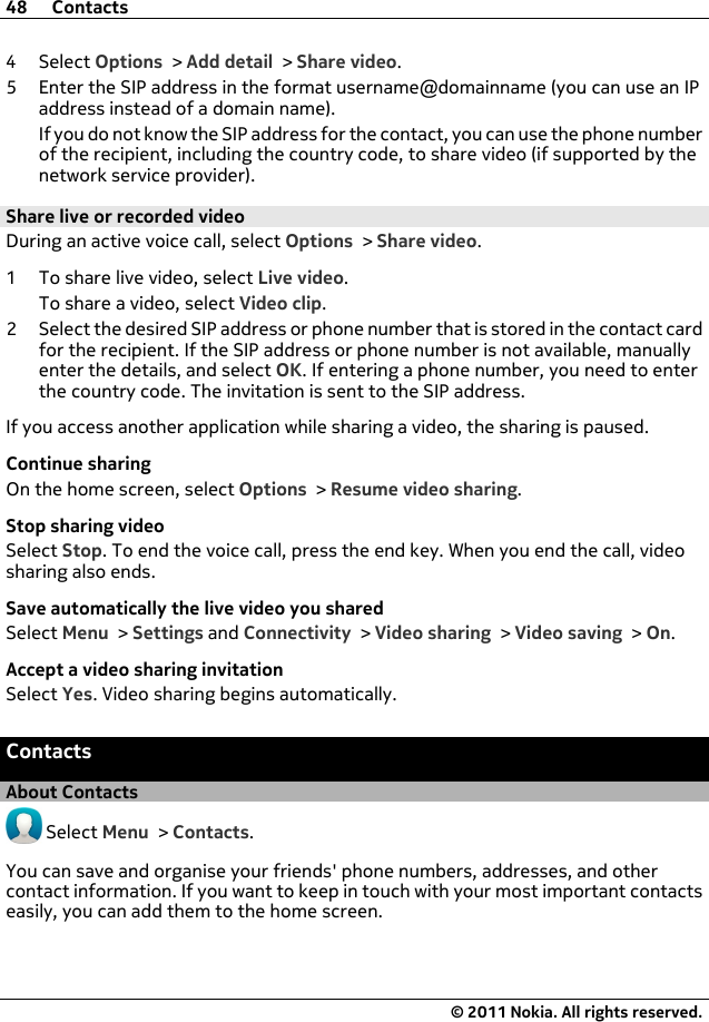 4Select Options &gt; Add detail &gt; Share video.5 Enter the SIP address in the format username@domainname (you can use an IPaddress instead of a domain name).If you do not know the SIP address for the contact, you can use the phone numberof the recipient, including the country code, to share video (if supported by thenetwork service provider).Share live or recorded videoDuring an active voice call, select Options &gt; Share video.1 To share live video, select Live video.To share a video, select Video clip.2 Select the desired SIP address or phone number that is stored in the contact cardfor the recipient. If the SIP address or phone number is not available, manuallyenter the details, and select OK. If entering a phone number, you need to enterthe country code. The invitation is sent to the SIP address.If you access another application while sharing a video, the sharing is paused.Continue sharingOn the home screen, select Options &gt; Resume video sharing.Stop sharing videoSelect Stop. To end the voice call, press the end key. When you end the call, videosharing also ends.Save automatically the live video you sharedSelect Menu &gt; Settings and Connectivity &gt; Video sharing &gt; Video saving &gt; On.Accept a video sharing invitationSelect Yes. Video sharing begins automatically.ContactsAbout Contacts Select Menu &gt; Contacts.You can save and organise your friends&apos; phone numbers, addresses, and othercontact information. If you want to keep in touch with your most important contactseasily, you can add them to the home screen.48 Contacts© 2011 Nokia. All rights reserved.