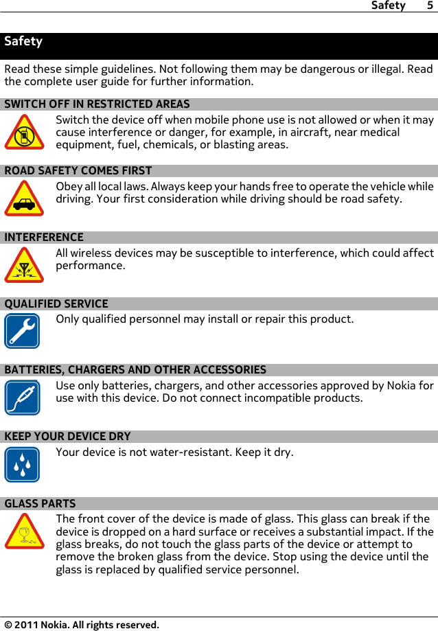 SafetyRead these simple guidelines. Not following them may be dangerous or illegal. Readthe complete user guide for further information.SWITCH OFF IN RESTRICTED AREASSwitch the device off when mobile phone use is not allowed or when it maycause interference or danger, for example, in aircraft, near medicalequipment, fuel, chemicals, or blasting areas.ROAD SAFETY COMES FIRSTObey all local laws. Always keep your hands free to operate the vehicle whiledriving. Your first consideration while driving should be road safety.INTERFERENCEAll wireless devices may be susceptible to interference, which could affectperformance.QUALIFIED SERVICEOnly qualified personnel may install or repair this product.BATTERIES, CHARGERS AND OTHER ACCESSORIESUse only batteries, chargers, and other accessories approved by Nokia foruse with this device. Do not connect incompatible products.KEEP YOUR DEVICE DRYYour device is not water-resistant. Keep it dry.GLASS PARTSThe front cover of the device is made of glass. This glass can break if thedevice is dropped on a hard surface or receives a substantial impact. If theglass breaks, do not touch the glass parts of the device or attempt toremove the broken glass from the device. Stop using the device until theglass is replaced by qualified service personnel.Safety 5© 2011 Nokia. All rights reserved.