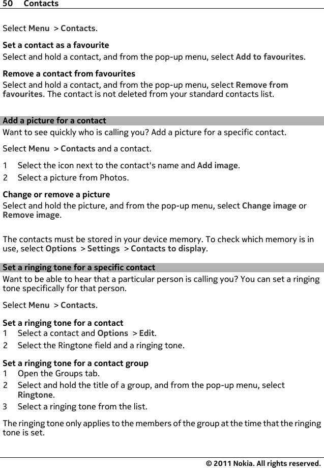 Select Menu &gt; Contacts.Set a contact as a favouriteSelect and hold a contact, and from the pop-up menu, select Add to favourites.Remove a contact from favouritesSelect and hold a contact, and from the pop-up menu, select Remove fromfavourites. The contact is not deleted from your standard contacts list.Add a picture for a contactWant to see quickly who is calling you? Add a picture for a specific contact.Select Menu &gt; Contacts and a contact.1 Select the icon next to the contact&apos;s name and Add image.2 Select a picture from Photos.Change or remove a pictureSelect and hold the picture, and from the pop-up menu, select Change image orRemove image.The contacts must be stored in your device memory. To check which memory is inuse, select Options &gt; Settings &gt; Contacts to display.Set a ringing tone for a specific contactWant to be able to hear that a particular person is calling you? You can set a ringingtone specifically for that person.Select Menu &gt; Contacts.Set a ringing tone for a contact1 Select a contact and Options &gt; Edit.2 Select the Ringtone field and a ringing tone.Set a ringing tone for a contact group1 Open the Groups tab.2 Select and hold the title of a group, and from the pop-up menu, selectRingtone.3 Select a ringing tone from the list.The ringing tone only applies to the members of the group at the time that the ringingtone is set.50 Contacts© 2011 Nokia. All rights reserved.