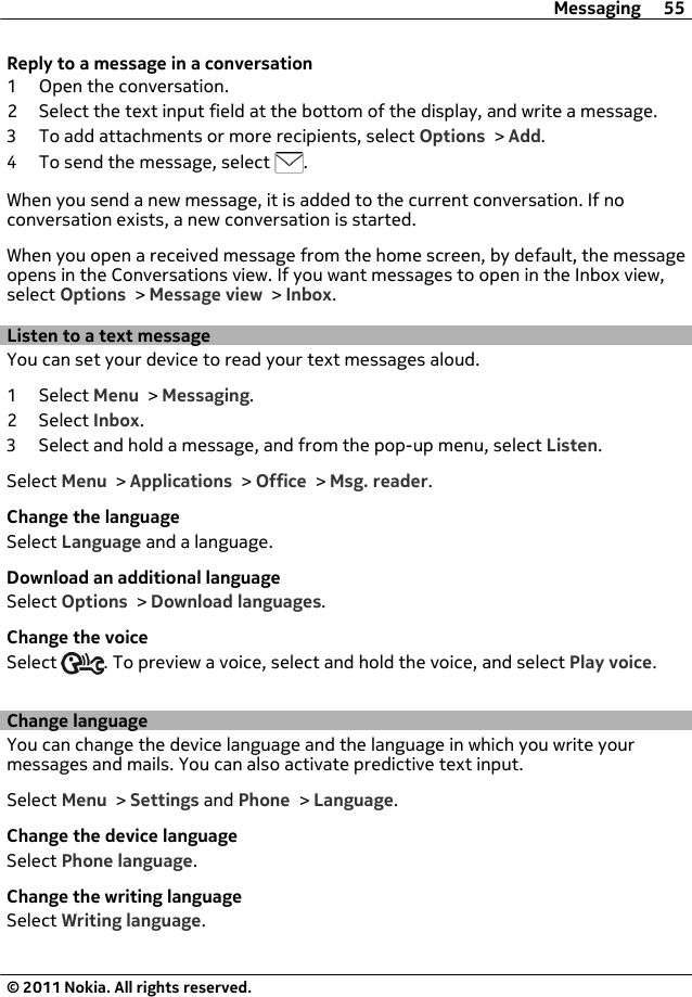 Reply to a message in a conversation1 Open the conversation.2 Select the text input field at the bottom of the display, and write a message.3 To add attachments or more recipients, select Options &gt; Add.4 To send the message, select  .When you send a new message, it is added to the current conversation. If noconversation exists, a new conversation is started.When you open a received message from the home screen, by default, the messageopens in the Conversations view. If you want messages to open in the Inbox view,select Options &gt; Message view &gt; Inbox.Listen to a text messageYou can set your device to read your text messages aloud.1 Select Menu &gt; Messaging.2 Select Inbox.3 Select and hold a message, and from the pop-up menu, select Listen.Select Menu &gt; Applications &gt; Office &gt; Msg. reader.Change the languageSelect Language and a language.Download an additional languageSelect Options &gt; Download languages.Change the voiceSelect  . To preview a voice, select and hold the voice, and select Play voice.Change languageYou can change the device language and the language in which you write yourmessages and mails. You can also activate predictive text input.Select Menu &gt; Settings and Phone &gt; Language.Change the device languageSelect Phone language.Change the writing languageSelect Writing language.Messaging 55© 2011 Nokia. All rights reserved.