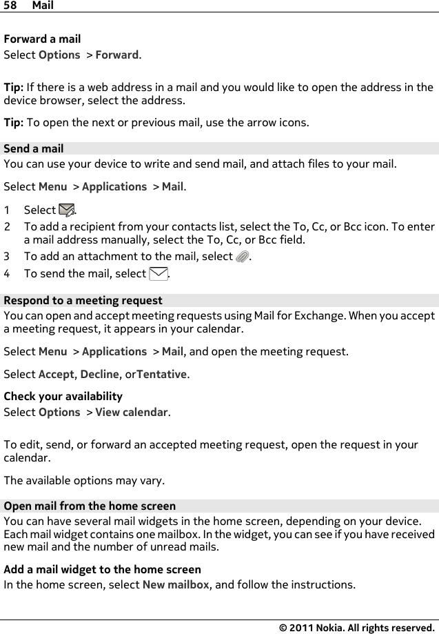 Forward a mailSelect Options &gt; Forward.Tip: If there is a web address in a mail and you would like to open the address in thedevice browser, select the address.Tip: To open the next or previous mail, use the arrow icons.Send a mailYou can use your device to write and send mail, and attach files to your mail.Select Menu &gt; Applications &gt; Mail.1Select .2 To add a recipient from your contacts list, select the To, Cc, or Bcc icon. To entera mail address manually, select the To, Cc, or Bcc field.3 To add an attachment to the mail, select  .4To send the mail, select  .Respond to a meeting requestYou can open and accept meeting requests using Mail for Exchange. When you accepta meeting request, it appears in your calendar.Select Menu &gt; Applications &gt; Mail, and open the meeting request.Select Accept, Decline, orTentative.Check your availabilitySelect Options &gt; View calendar.To edit, send, or forward an accepted meeting request, open the request in yourcalendar.The available options may vary.Open mail from the home screenYou can have several mail widgets in the home screen, depending on your device.Each mail widget contains one mailbox. In the widget, you can see if you have receivednew mail and the number of unread mails.Add a mail widget to the home screenIn the home screen, select New mailbox, and follow the instructions.58 Mail© 2011 Nokia. All rights reserved.