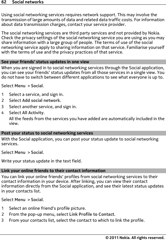 Using social networking services requires network support. This may involve thetransmission of large amounts of data and related data traffic costs. For informationabout data transmission charges, contact your service provider.The social networking services are third party services and not provided by Nokia.Check the privacy settings of the social networking service you are using as you mayshare information with a large group of people. The terms of use of the socialnetworking service apply to sharing information on that service. Familiarise yourselfwith the terms of use and the privacy practices of that service.See your friends&apos; status updates in one viewWhen you are signed in to social networking services through the Social application,you can see your friends&apos; status updates from all those services in a single view. Youdo not have to switch between different applications to see what everyone is up to.Select Menu &gt; Social.1 Select a service, and sign in.2Select Add social network.3 Select another service, and sign in.4Select All Activity.All the feeds from the services you have added are automatically included in theview.Post your status to social networking servicesWith the Social application, you can post your status update to social networkingservices.Select Menu &gt; Social.Write your status update in the text field.Link your online friends to their contact informationYou can link your online friends&apos; profiles from social networking services to theircontact information in your device. After linking, you can view their contactinformation directly from the Social application, and see their latest status updatesin your contacts list.Select Menu &gt; Social.1 Select an online friend&apos;s profile picture.2 From the pop-up menu, select Link Profile to Contact.3 From your contacts list, select the contact to which to link the profile.62 Social networks© 2011 Nokia. All rights reserved.