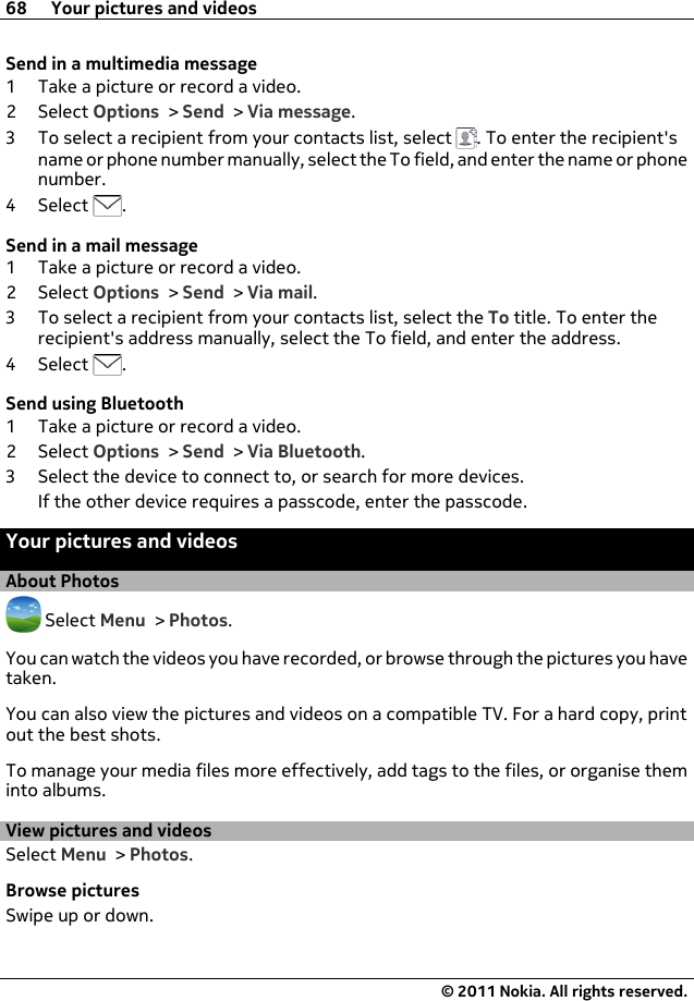 Send in a multimedia message1 Take a picture or record a video.2Select Options &gt; Send &gt; Via message.3 To select a recipient from your contacts list, select  . To enter the recipient&apos;sname or phone number manually, select the To field, and enter the name or phonenumber.4Select  .Send in a mail message1 Take a picture or record a video.2Select Options &gt; Send &gt; Via mail.3 To select a recipient from your contacts list, select the To title. To enter therecipient&apos;s address manually, select the To field, and enter the address.4Select  .Send using Bluetooth1 Take a picture or record a video.2Select Options &gt; Send &gt; Via Bluetooth.3 Select the device to connect to, or search for more devices.If the other device requires a passcode, enter the passcode.Your pictures and videosAbout Photos Select Menu &gt; Photos.You can watch the videos you have recorded, or browse through the pictures you havetaken.You can also view the pictures and videos on a compatible TV. For a hard copy, printout the best shots.To manage your media files more effectively, add tags to the files, or organise theminto albums.View pictures and videosSelect Menu &gt; Photos.Browse picturesSwipe up or down.68 Your pictures and videos© 2011 Nokia. All rights reserved.
