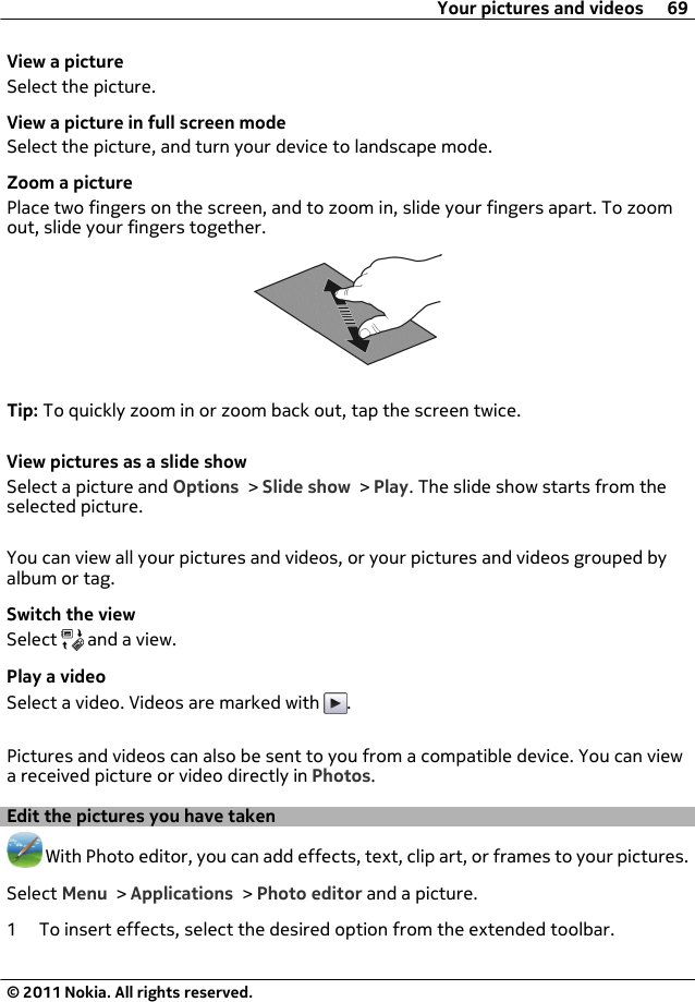 View a pictureSelect the picture.View a picture in full screen modeSelect the picture, and turn your device to landscape mode.Zoom a picturePlace two fingers on the screen, and to zoom in, slide your fingers apart. To zoomout, slide your fingers together.Tip: To quickly zoom in or zoom back out, tap the screen twice.View pictures as a slide showSelect a picture and Options &gt; Slide show &gt; Play. The slide show starts from theselected picture.You can view all your pictures and videos, or your pictures and videos grouped byalbum or tag.Switch the viewSelect   and a view.Play a videoSelect a video. Videos are marked with  .Pictures and videos can also be sent to you from a compatible device. You can viewa received picture or video directly in Photos.Edit the pictures you have taken With Photo editor, you can add effects, text, clip art, or frames to your pictures.Select Menu &gt; Applications &gt; Photo editor and a picture.1 To insert effects, select the desired option from the extended toolbar.Your pictures and videos 69© 2011 Nokia. All rights reserved.