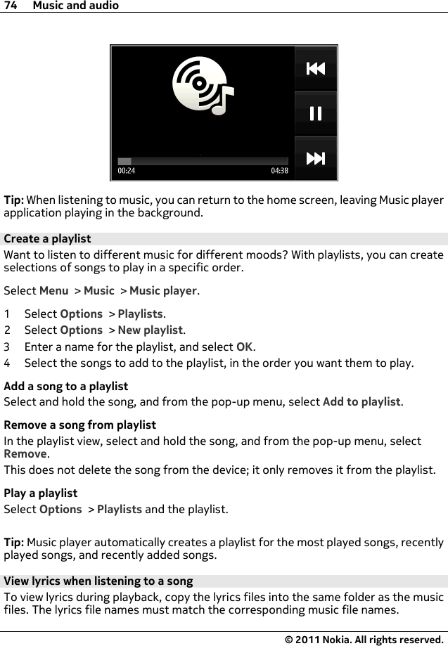 Tip: When listening to music, you can return to the home screen, leaving Music playerapplication playing in the background.Create a playlistWant to listen to different music for different moods? With playlists, you can createselections of songs to play in a specific order.Select Menu &gt; Music &gt; Music player.1Select Options &gt; Playlists.2Select Options &gt; New playlist.3 Enter a name for the playlist, and select OK.4 Select the songs to add to the playlist, in the order you want them to play.Add a song to a playlistSelect and hold the song, and from the pop-up menu, select Add to playlist.Remove a song from playlistIn the playlist view, select and hold the song, and from the pop-up menu, selectRemove.This does not delete the song from the device; it only removes it from the playlist.Play a playlistSelect Options &gt; Playlists and the playlist.Tip: Music player automatically creates a playlist for the most played songs, recentlyplayed songs, and recently added songs.View lyrics when listening to a songTo view lyrics during playback, copy the lyrics files into the same folder as the musicfiles. The lyrics file names must match the corresponding music file names.74 Music and audio© 2011 Nokia. All rights reserved.