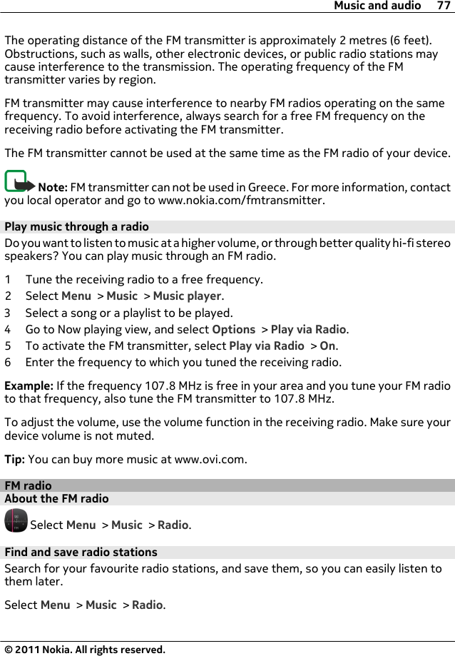 The operating distance of the FM transmitter is approximately 2 metres (6 feet).Obstructions, such as walls, other electronic devices, or public radio stations maycause interference to the transmission. The operating frequency of the FMtransmitter varies by region.FM transmitter may cause interference to nearby FM radios operating on the samefrequency. To avoid interference, always search for a free FM frequency on thereceiving radio before activating the FM transmitter.The FM transmitter cannot be used at the same time as the FM radio of your device.Note: FM transmitter can not be used in Greece. For more information, contactyou local operator and go to www.nokia.com/fmtransmitter.Play music through a radioDo you want to listen to music at a higher volume, or through better quality hi-fi stereospeakers? You can play music through an FM radio.1 Tune the receiving radio to a free frequency.2 Select Menu &gt; Music &gt; Music player.3 Select a song or a playlist to be played.4 Go to Now playing view, and select Options &gt; Play via Radio.5 To activate the FM transmitter, select Play via Radio &gt; On.6 Enter the frequency to which you tuned the receiving radio.Example: If the frequency 107.8 MHz is free in your area and you tune your FM radioto that frequency, also tune the FM transmitter to 107.8 MHz.To adjust the volume, use the volume function in the receiving radio. Make sure yourdevice volume is not muted.Tip: You can buy more music at www.ovi.com.FM radioAbout the FM radio Select Menu &gt; Music &gt; Radio.Find and save radio stationsSearch for your favourite radio stations, and save them, so you can easily listen tothem later.Select Menu &gt; Music &gt; Radio.Music and audio 77© 2011 Nokia. All rights reserved.
