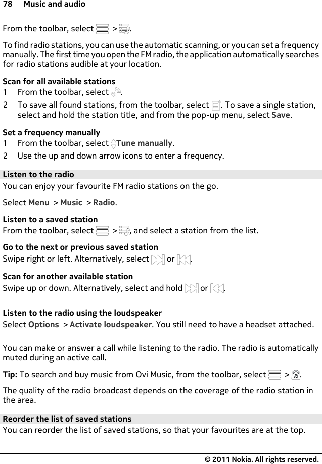 From the toolbar, select   &gt;  .To find radio stations, you can use the automatic scanning, or you can set a frequencymanually. The first time you open the FM radio, the application automatically searchesfor radio stations audible at your location.Scan for all available stations1 From the toolbar, select  .2 To save all found stations, from the toolbar, select  . To save a single station,select and hold the station title, and from the pop-up menu, select Save.Set a frequency manually1 From the toolbar, select  Tune manually.2 Use the up and down arrow icons to enter a frequency.Listen to the radioYou can enjoy your favourite FM radio stations on the go.Select Menu &gt; Music &gt; Radio.Listen to a saved stationFrom the toolbar, select   &gt;  , and select a station from the list.Go to the next or previous saved stationSwipe right or left. Alternatively, select   or  .Scan for another available stationSwipe up or down. Alternatively, select and hold   or  .Listen to the radio using the loudspeakerSelect Options &gt; Activate loudspeaker. You still need to have a headset attached.You can make or answer a call while listening to the radio. The radio is automaticallymuted during an active call.Tip: To search and buy music from Ovi Music, from the toolbar, select   &gt;  .The quality of the radio broadcast depends on the coverage of the radio station inthe area.Reorder the list of saved stationsYou can reorder the list of saved stations, so that your favourites are at the top.78 Music and audio© 2011 Nokia. All rights reserved.