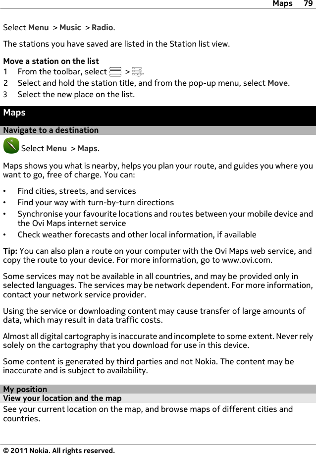 Select Menu &gt; Music &gt; Radio.The stations you have saved are listed in the Station list view.Move a station on the list1 From the toolbar, select   &gt;  .2 Select and hold the station title, and from the pop-up menu, select Move.3 Select the new place on the list.MapsNavigate to a destination Select Menu &gt; Maps.Maps shows you what is nearby, helps you plan your route, and guides you where youwant to go, free of charge. You can:•Find cities, streets, and services•Find your way with turn-by-turn directions•Synchronise your favourite locations and routes between your mobile device andthe Ovi Maps internet service•Check weather forecasts and other local information, if availableTip: You can also plan a route on your computer with the Ovi Maps web service, andcopy the route to your device. For more information, go to www.ovi.com.Some services may not be available in all countries, and may be provided only inselected languages. The services may be network dependent. For more information,contact your network service provider.Using the service or downloading content may cause transfer of large amounts ofdata, which may result in data traffic costs.Almost all digital cartography is inaccurate and incomplete to some extent. Never relysolely on the cartography that you download for use in this device.Some content is generated by third parties and not Nokia. The content may beinaccurate and is subject to availability.My positionView your location and the mapSee your current location on the map, and browse maps of different cities andcountries.Maps 79© 2011 Nokia. All rights reserved.