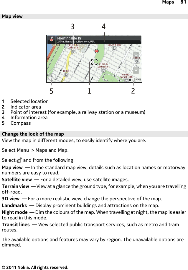 Map view1Selected location2Indicator area3Point of interest (for example, a railway station or a museum)4Information area5CompassChange the look of the mapView the map in different modes, to easily identify where you are.Select Menu &gt; Maps and Map.Select   and from the following:Map view  — In the standard map view, details such as location names or motorwaynumbers are easy to read.Satellite view  — For a detailed view, use satellite images.Terrain view  — View at a glance the ground type, for example, when you are travellingoff-road.3D view  — For a more realistic view, change the perspective of the map.Landmarks  — Display prominent buildings and attractions on the map.Night mode  — Dim the colours of the map. When travelling at night, the map is easierto read in this mode.Transit lines  — View selected public transport services, such as metro and tramroutes.The available options and features may vary by region. The unavailable options aredimmed.Maps 81© 2011 Nokia. All rights reserved.