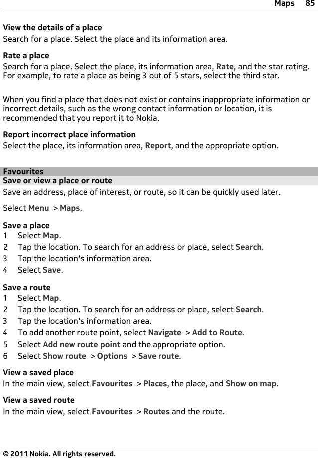 View the details of a placeSearch for a place. Select the place and its information area.Rate a placeSearch for a place. Select the place, its information area, Rate, and the star rating.For example, to rate a place as being 3 out of 5 stars, select the third star.When you find a place that does not exist or contains inappropriate information orincorrect details, such as the wrong contact information or location, it isrecommended that you report it to Nokia.Report incorrect place informationSelect the place, its information area, Report, and the appropriate option.FavouritesSave or view a place or routeSave an address, place of interest, or route, so it can be quickly used later.Select Menu &gt; Maps.Save a place1 Select Map.2 Tap the location. To search for an address or place, select Search.3 Tap the location&apos;s information area.4 Select Save.Save a route1 Select Map.2 Tap the location. To search for an address or place, select Search.3 Tap the location&apos;s information area.4 To add another route point, select Navigate &gt; Add to Route.5 Select Add new route point and the appropriate option.6 Select Show route &gt; Options &gt; Save route.View a saved placeIn the main view, select Favourites &gt; Places, the place, and Show on map.View a saved routeIn the main view, select Favourites &gt; Routes and the route.Maps 85© 2011 Nokia. All rights reserved.