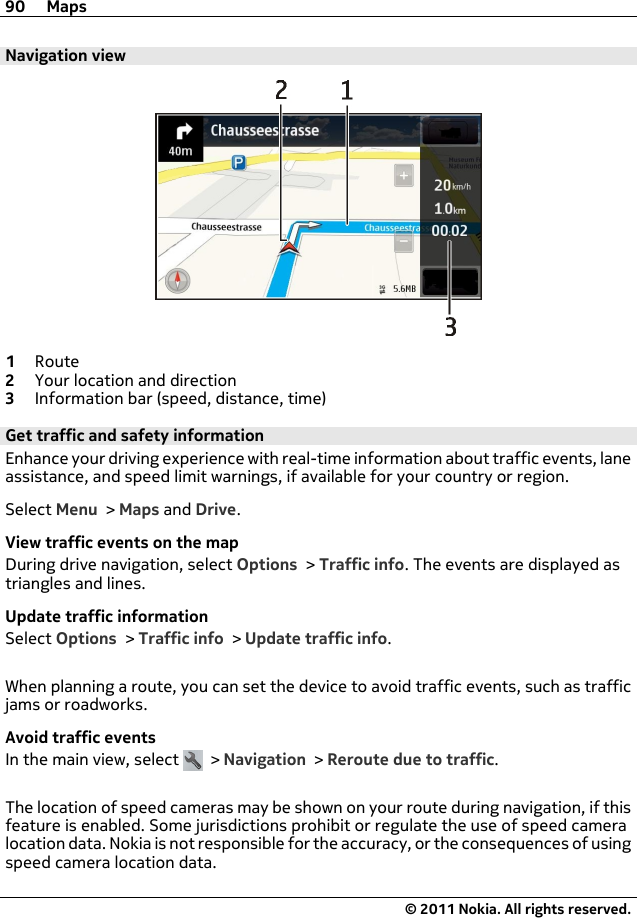 Navigation view1Route2Your location and direction3Information bar (speed, distance, time)Get traffic and safety informationEnhance your driving experience with real-time information about traffic events, laneassistance, and speed limit warnings, if available for your country or region.Select Menu &gt; Maps and Drive.View traffic events on the mapDuring drive navigation, select Options &gt; Traffic info. The events are displayed astriangles and lines.Update traffic informationSelect Options &gt; Traffic info &gt; Update traffic info.When planning a route, you can set the device to avoid traffic events, such as trafficjams or roadworks.Avoid traffic eventsIn the main view, select   &gt; Navigation &gt; Reroute due to traffic.The location of speed cameras may be shown on your route during navigation, if thisfeature is enabled. Some jurisdictions prohibit or regulate the use of speed cameralocation data. Nokia is not responsible for the accuracy, or the consequences of usingspeed camera location data.90 Maps© 2011 Nokia. All rights reserved.