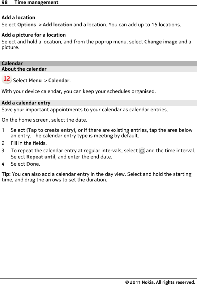 Add a locationSelect Options &gt; Add location and a location. You can add up to 15 locations.Add a picture for a locationSelect and hold a location, and from the pop-up menu, select Change image and apicture.CalendarAbout the calendar Select Menu &gt; Calendar.With your device calendar, you can keep your schedules organised.Add a calendar entrySave your important appointments to your calendar as calendar entries.On the home screen, select the date.1Select (Tap to create entry), or if there are existing entries, tap the area belowan entry. The calendar entry type is meeting by default.2 Fill in the fields.3 To repeat the calendar entry at regular intervals, select   and the time interval.Select Repeat until, and enter the end date.4Select Done.Tip: You can also add a calendar entry in the day view. Select and hold the startingtime, and drag the arrows to set the duration.98 Time management© 2011 Nokia. All rights reserved.