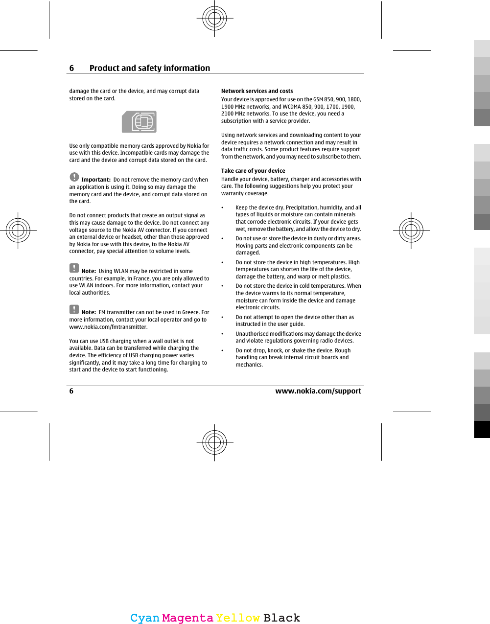 damage the card or the device, and may corrupt datastored on the card.Use only compatible memory cards approved by Nokia foruse with this device. Incompatible cards may damage thecard and the device and corrupt data stored on the card.Important:  Do not remove the memory card whenan application is using it. Doing so may damage thememory card and the device, and corrupt data stored onthe card.Do not connect products that create an output signal asthis may cause damage to the device. Do not connect anyvoltage source to the Nokia AV connector. If you connectan external device or headset, other than those approvedby Nokia for use with this device, to the Nokia AVconnector, pay special attention to volume levels.Note:  Using WLAN may be restricted in somecountries. For example, in France, you are only allowed touse WLAN indoors. For more information, contact yourlocal authorities.Note:  FM transmitter can not be used in Greece. Formore information, contact your local operator and go towww.nokia.com/fmtransmitter.You can use USB charging when a wall outlet is notavailable. Data can be transferred while charging thedevice. The efficiency of USB charging power variessignificantly, and it may take a long time for charging tostart and the device to start functioning.Network services and costsYour device is approved for use on the GSM 850, 900, 1800,1900 MHz networks, and WCDMA 850, 900, 1700, 1900,2100 MHz networks. To use the device, you need asubscription with a service provider.Using network services and downloading content to yourdevice requires a network connection and may result indata traffic costs. Some product features require supportfrom the network, and you may need to subscribe to them.Take care of your deviceHandle your device, battery, charger and accessories withcare. The following suggestions help you protect yourwarranty coverage.•Keep the device dry. Precipitation, humidity, and alltypes of liquids or moisture can contain mineralsthat corrode electronic circuits. If your device getswet, remove the battery, and allow the device to dry.•Do not use or store the device in dusty or dirty areas.Moving parts and electronic components can bedamaged.•Do not store the device in high temperatures. Hightemperatures can shorten the life of the device,damage the battery, and warp or melt plastics.•Do not store the device in cold temperatures. Whenthe device warms to its normal temperature,moisture can form inside the device and damageelectronic circuits.•Do not attempt to open the device other than asinstructed in the user guide.•Unauthorised modifications may damage the deviceand violate regulations governing radio devices.•Do not drop, knock, or shake the device. Roughhandling can break internal circuit boards andmechanics.6 Product and safety information6 www.nokia.com/supportCyanCyanMagentaMagentaYellowYellowBlackBlack