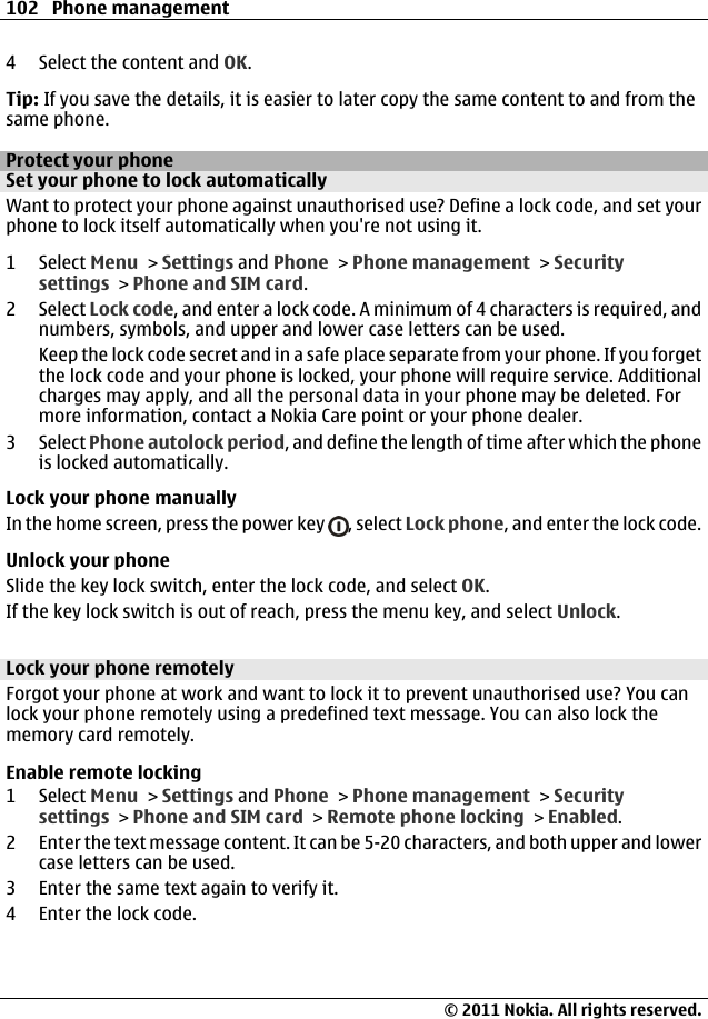 4 Select the content and OK.Tip: If you save the details, it is easier to later copy the same content to and from thesame phone.Protect your phoneSet your phone to lock automaticallyWant to protect your phone against unauthorised use? Define a lock code, and set yourphone to lock itself automatically when you&apos;re not using it.1 Select Menu &gt; Settings and Phone &gt; Phone management &gt; Securitysettings &gt; Phone and SIM card.2 Select Lock code, and enter a lock code. A minimum of 4 characters is required, andnumbers, symbols, and upper and lower case letters can be used.Keep the lock code secret and in a safe place separate from your phone. If you forgetthe lock code and your phone is locked, your phone will require service. Additionalcharges may apply, and all the personal data in your phone may be deleted. Formore information, contact a Nokia Care point or your phone dealer.3 Select Phone autolock period, and define the length of time after which the phoneis locked automatically.Lock your phone manuallyIn the home screen, press the power key  , select Lock phone, and enter the lock code.Unlock your phoneSlide the key lock switch, enter the lock code, and select OK.If the key lock switch is out of reach, press the menu key, and select Unlock.Lock your phone remotelyForgot your phone at work and want to lock it to prevent unauthorised use? You canlock your phone remotely using a predefined text message. You can also lock thememory card remotely.Enable remote locking1 Select Menu &gt; Settings and Phone &gt; Phone management &gt; Securitysettings &gt; Phone and SIM card &gt; Remote phone locking &gt; Enabled.2 Enter the text message content. It can be 5-20 characters, and both upper and lowercase letters can be used.3 Enter the same text again to verify it.4 Enter the lock code.102 Phone management© 2011 Nokia. All rights reserved.
