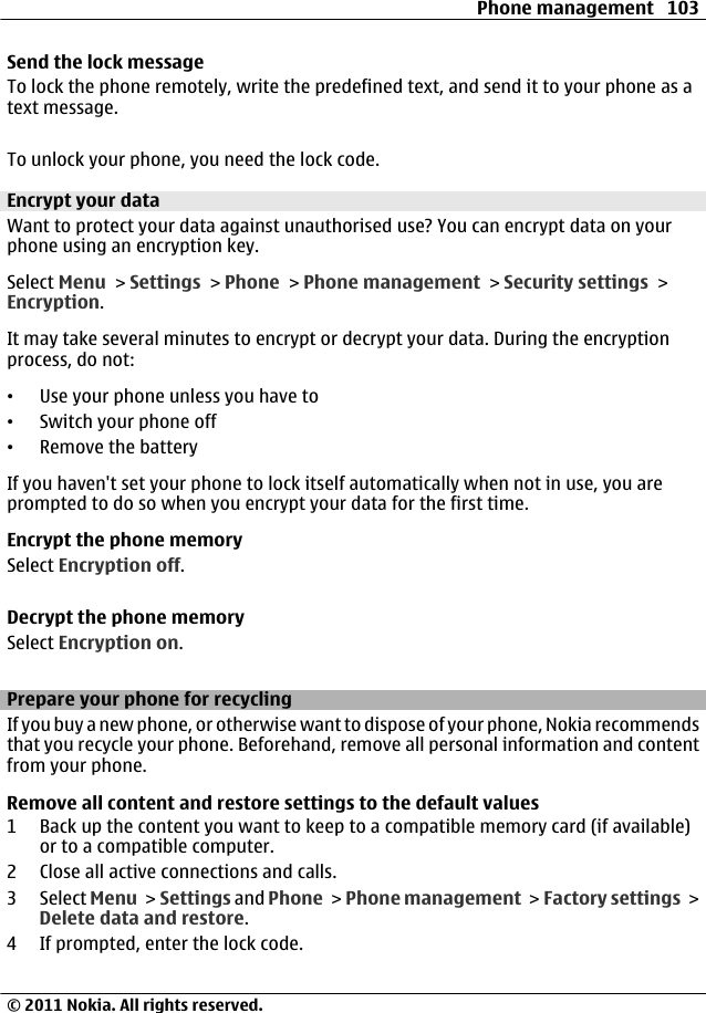 Send the lock messageTo lock the phone remotely, write the predefined text, and send it to your phone as atext message.To unlock your phone, you need the lock code.Encrypt your dataWant to protect your data against unauthorised use? You can encrypt data on yourphone using an encryption key.Select Menu &gt; Settings &gt; Phone &gt; Phone management &gt; Security settings &gt;Encryption.It may take several minutes to encrypt or decrypt your data. During the encryptionprocess, do not:•Use your phone unless you have to•Switch your phone off•Remove the batteryIf you haven&apos;t set your phone to lock itself automatically when not in use, you areprompted to do so when you encrypt your data for the first time.Encrypt the phone memorySelect Encryption off.Decrypt the phone memorySelect Encryption on.Prepare your phone for recyclingIf you buy a new phone, or otherwise want to dispose of your phone, Nokia recommendsthat you recycle your phone. Beforehand, remove all personal information and contentfrom your phone.Remove all content and restore settings to the default values1 Back up the content you want to keep to a compatible memory card (if available)or to a compatible computer.2 Close all active connections and calls.3 Select Menu &gt; Settings and Phone &gt; Phone management &gt; Factory settings &gt;Delete data and restore.4 If prompted, enter the lock code.Phone management 103© 2011 Nokia. All rights reserved.