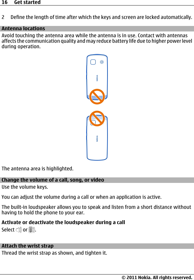2 Define the length of time after which the keys and screen are locked automatically.Antenna locationsAvoid touching the antenna area while the antenna is in use. Contact with antennasaffects the communication quality and may reduce battery life due to higher power levelduring operation.The antenna area is highlighted.Change the volume of a call, song, or videoUse the volume keys.You can adjust the volume during a call or when an application is active.The built-in loudspeaker allows you to speak and listen from a short distance withouthaving to hold the phone to your ear.Activate or deactivate the loudspeaker during a callSelect   or  .Attach the wrist strapThread the wrist strap as shown, and tighten it.16 Get started© 2011 Nokia. All rights reserved.