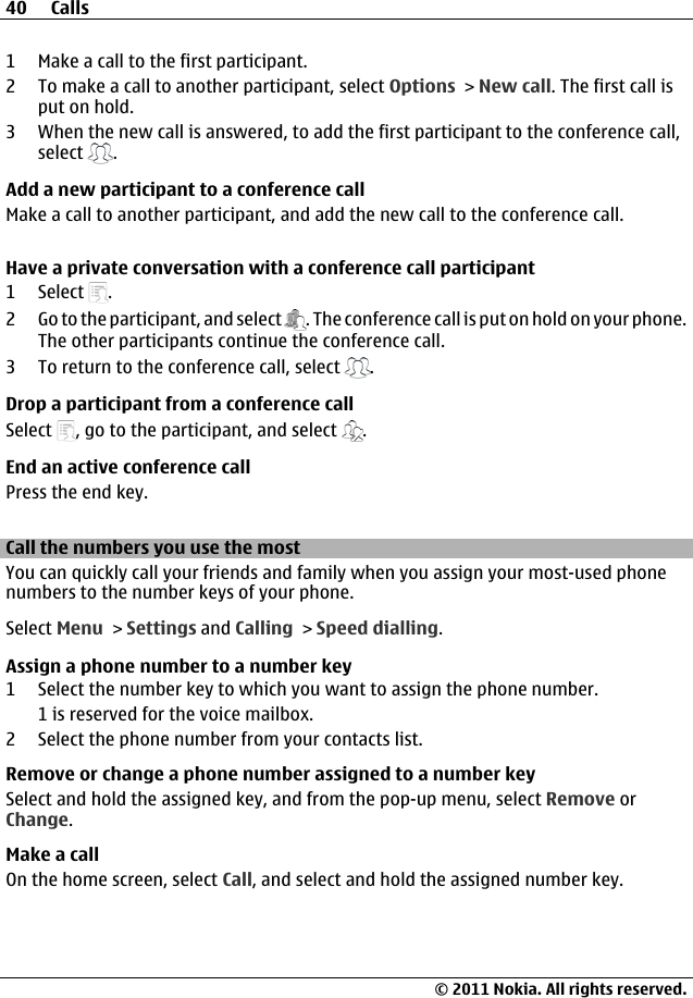 1 Make a call to the first participant.2 To make a call to another participant, select Options &gt; New call. The first call isput on hold.3 When the new call is answered, to add the first participant to the conference call,select  .Add a new participant to a conference callMake a call to another participant, and add the new call to the conference call.Have a private conversation with a conference call participant1 Select  .2 Go to the participant, and select  . The conference call is put on hold on your phone.The other participants continue the conference call.3 To return to the conference call, select  .Drop a participant from a conference callSelect  , go to the participant, and select  .End an active conference callPress the end key.Call the numbers you use the mostYou can quickly call your friends and family when you assign your most-used phonenumbers to the number keys of your phone.Select Menu &gt; Settings and Calling &gt; Speed dialling.Assign a phone number to a number key1 Select the number key to which you want to assign the phone number.1 is reserved for the voice mailbox.2 Select the phone number from your contacts list.Remove or change a phone number assigned to a number keySelect and hold the assigned key, and from the pop-up menu, select Remove orChange.Make a callOn the home screen, select Call, and select and hold the assigned number key.40 Calls© 2011 Nokia. All rights reserved.