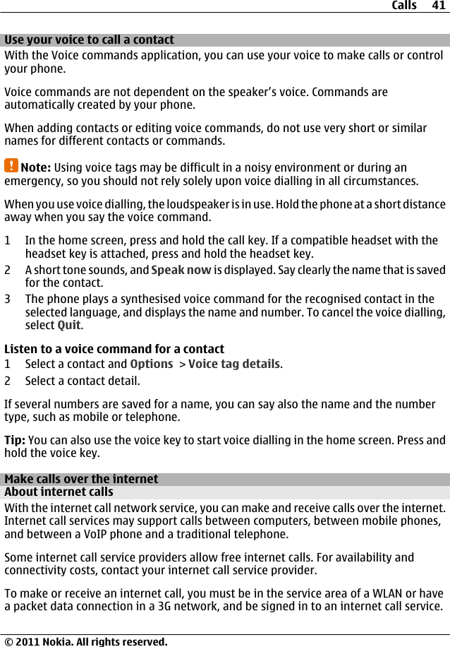 Use your voice to call a contactWith the Voice commands application, you can use your voice to make calls or controlyour phone.Voice commands are not dependent on the speaker’s voice. Commands areautomatically created by your phone.When adding contacts or editing voice commands, do not use very short or similarnames for different contacts or commands.Note: Using voice tags may be difficult in a noisy environment or during anemergency, so you should not rely solely upon voice dialling in all circumstances.When you use voice dialling, the loudspeaker is in use. Hold the phone at a short distanceaway when you say the voice command.1 In the home screen, press and hold the call key. If a compatible headset with theheadset key is attached, press and hold the headset key.2 A short tone sounds, and Speak now is displayed. Say clearly the name that is savedfor the contact.3 The phone plays a synthesised voice command for the recognised contact in theselected language, and displays the name and number. To cancel the voice dialling,select Quit.Listen to a voice command for a contact1 Select a contact and Options &gt; Voice tag details.2 Select a contact detail.If several numbers are saved for a name, you can say also the name and the numbertype, such as mobile or telephone.Tip: You can also use the voice key to start voice dialling in the home screen. Press andhold the voice key.Make calls over the internetAbout internet callsWith the internet call network service, you can make and receive calls over the internet.Internet call services may support calls between computers, between mobile phones,and between a VoIP phone and a traditional telephone.Some internet call service providers allow free internet calls. For availability andconnectivity costs, contact your internet call service provider.To make or receive an internet call, you must be in the service area of a WLAN or havea packet data connection in a 3G network, and be signed in to an internet call service.Calls 41© 2011 Nokia. All rights reserved.