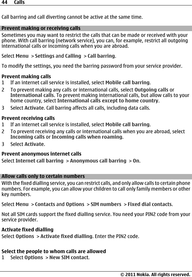 Call barring and call diverting cannot be active at the same time.Prevent making or receiving callsSometimes you may want to restrict the calls that can be made or received with yourphone. With call barring (network service), you can, for example, restrict all outgoinginternational calls or incoming calls when you are abroad.Select Menu &gt; Settings and Calling &gt; Call barring.To modify the settings, you need the barring password from your service provider.Prevent making calls1 If an internet call service is installed, select Mobile call barring.2 To prevent making any calls or international calls, select Outgoing calls orInternational calls. To prevent making international calls, but allow calls to yourhome country, select International calls except to home country.3 Select Activate. Call barring affects all calls, including data calls.Prevent receiving calls1 If an internet call service is installed, select Mobile call barring.2 To prevent receiving any calls or international calls when you are abroad, selectIncoming calls or Incoming calls when roaming.3 Select Activate.Prevent anonymous internet callsSelect Internet call barring &gt; Anonymous call barring &gt; On.Allow calls only to certain numbersWith the fixed dialling service, you can restrict calls, and only allow calls to certain phonenumbers. For example, you can allow your children to call only family members or otherkey numbers.Select Menu &gt; Contacts and Options &gt; SIM numbers &gt; Fixed dial contacts.Not all SIM cards support the fixed dialling service. You need your PIN2 code from yourservice provider.Activate fixed diallingSelect Options &gt; Activate fixed dialling. Enter the PIN2 code.Select the people to whom calls are allowed1 Select Options &gt; New SIM contact.44 Calls© 2011 Nokia. All rights reserved.