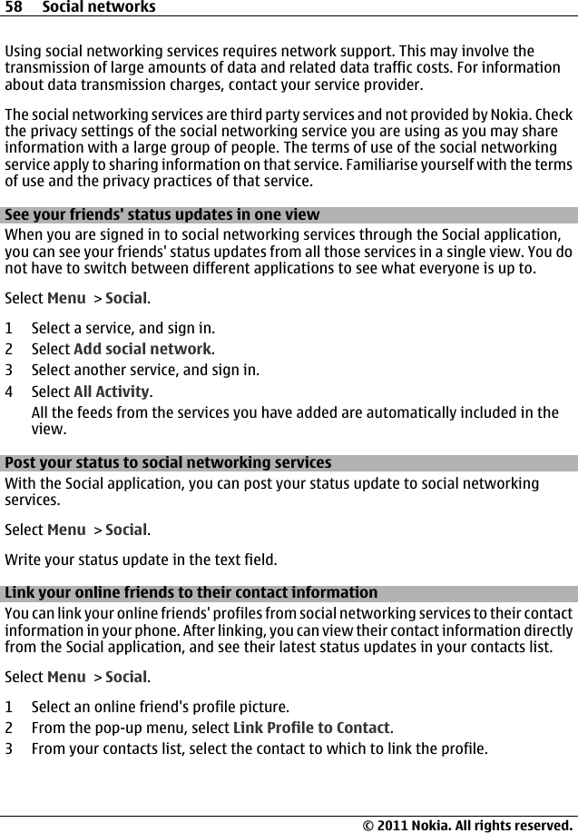 Using social networking services requires network support. This may involve thetransmission of large amounts of data and related data traffic costs. For informationabout data transmission charges, contact your service provider.The social networking services are third party services and not provided by Nokia. Checkthe privacy settings of the social networking service you are using as you may shareinformation with a large group of people. The terms of use of the social networkingservice apply to sharing information on that service. Familiarise yourself with the termsof use and the privacy practices of that service.See your friends&apos; status updates in one viewWhen you are signed in to social networking services through the Social application,you can see your friends&apos; status updates from all those services in a single view. You donot have to switch between different applications to see what everyone is up to.Select Menu &gt; Social.1 Select a service, and sign in.2 Select Add social network.3 Select another service, and sign in.4 Select All Activity.All the feeds from the services you have added are automatically included in theview.Post your status to social networking servicesWith the Social application, you can post your status update to social networkingservices.Select Menu &gt; Social.Write your status update in the text field.Link your online friends to their contact informationYou can link your online friends&apos; profiles from social networking services to their contactinformation in your phone. After linking, you can view their contact information directlyfrom the Social application, and see their latest status updates in your contacts list.Select Menu &gt; Social.1 Select an online friend&apos;s profile picture.2 From the pop-up menu, select Link Profile to Contact.3 From your contacts list, select the contact to which to link the profile.58 Social networks© 2011 Nokia. All rights reserved.