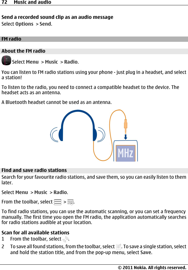 Send a recorded sound clip as an audio messageSelect Options &gt; Send.FM radioAbout the FM radio Select Menu &gt; Music &gt; Radio.You can listen to FM radio stations using your phone - just plug in a headset, and selecta station!To listen to the radio, you need to connect a compatible headset to the device. Theheadset acts as an antenna.A Bluetooth headset cannot be used as an antenna.Find and save radio stationsSearch for your favourite radio stations, and save them, so you can easily listen to themlater.Select Menu &gt; Music &gt; Radio.From the toolbar, select   &gt;  .To find radio stations, you can use the automatic scanning, or you can set a frequencymanually. The first time you open the FM radio, the application automatically searchesfor radio stations audible at your location.Scan for all available stations1 From the toolbar, select  .2 To save all found stations, from the toolbar, select  . To save a single station, selectand hold the station title, and from the pop-up menu, select Save.72 Music and audio© 2011 Nokia. All rights reserved.