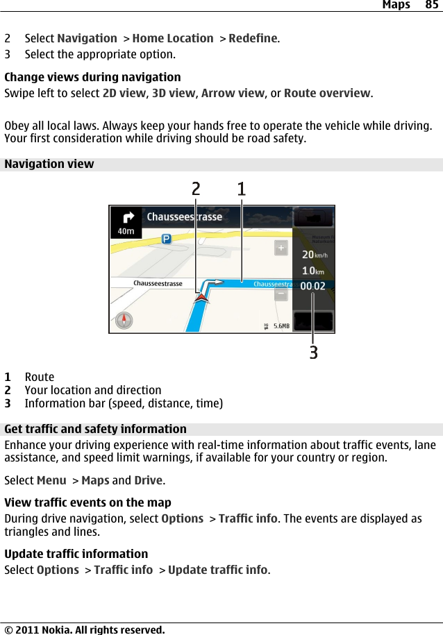 2 Select Navigation &gt; Home Location &gt; Redefine.3 Select the appropriate option.Change views during navigationSwipe left to select 2D view, 3D view, Arrow view, or Route overview.Obey all local laws. Always keep your hands free to operate the vehicle while driving.Your first consideration while driving should be road safety.Navigation view1Route2Your location and direction3Information bar (speed, distance, time)Get traffic and safety informationEnhance your driving experience with real-time information about traffic events, laneassistance, and speed limit warnings, if available for your country or region.Select Menu &gt; Maps and Drive.View traffic events on the mapDuring drive navigation, select Options &gt; Traffic info. The events are displayed astriangles and lines.Update traffic informationSelect Options &gt; Traffic info &gt; Update traffic info.Maps 85© 2011 Nokia. All rights reserved.