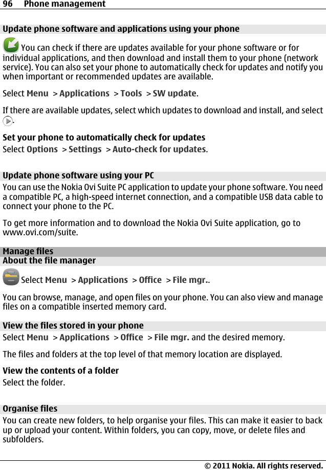 Update phone software and applications using your phone You can check if there are updates available for your phone software or forindividual applications, and then download and install them to your phone (networkservice). You can also set your phone to automatically check for updates and notify youwhen important or recommended updates are available.Select Menu &gt; Applications &gt; Tools &gt; SW update.If there are available updates, select which updates to download and install, and select.Set your phone to automatically check for updatesSelect Options &gt; Settings &gt; Auto-check for updates.Update phone software using your PCYou can use the Nokia Ovi Suite PC application to update your phone software. You needa compatible PC, a high-speed internet connection, and a compatible USB data cable toconnect your phone to the PC.To get more information and to download the Nokia Ovi Suite application, go towww.ovi.com/suite.Manage filesAbout the file manager Select Menu &gt; Applications &gt; Office &gt; File mgr..You can browse, manage, and open files on your phone. You can also view and managefiles on a compatible inserted memory card.View the files stored in your phoneSelect Menu &gt; Applications &gt; Office &gt; File mgr. and the desired memory.The files and folders at the top level of that memory location are displayed.View the contents of a folderSelect the folder.Organise filesYou can create new folders, to help organise your files. This can make it easier to backup or upload your content. Within folders, you can copy, move, or delete files andsubfolders.96 Phone management© 2011 Nokia. All rights reserved.