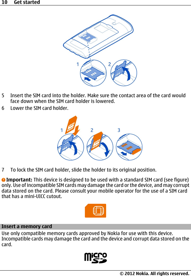 5 Insert the SIM card into the holder. Make sure the contact area of the card wouldface down when the SIM card holder is lowered.6 Lower the SIM card holder.7 To lock the SIM card holder, slide the holder to its original position.Important: This device is designed to be used with a standard SIM card (see figure)only. Use of incompatible SIM cards may damage the card or the device, and may corruptdata stored on the card. Please consult your mobile operator for the use of a SIM cardthat has a mini-UICC cutout.Insert a memory cardUse only compatible memory cards approved by Nokia for use with this device.Incompatible cards may damage the card and the device and corrupt data stored on thecard.10 Get started© 2012 Nokia. All rights reserved.