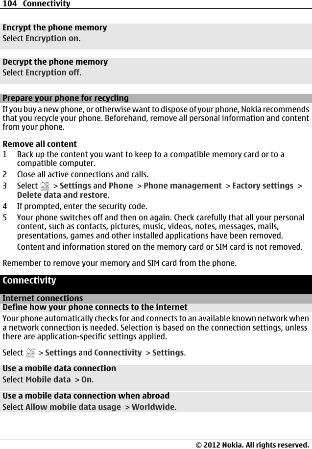 Encrypt the phone memorySelect Encryption on.Decrypt the phone memorySelect Encryption off.Prepare your phone for recyclingIf you buy a new phone, or otherwise want to dispose of your phone, Nokia recommendsthat you recycle your phone. Beforehand, remove all personal information and contentfrom your phone.Remove all content1 Back up the content you want to keep to a compatible memory card or to acompatible computer.2 Close all active connections and calls.3 Select   &gt; Settings and Phone &gt; Phone management &gt; Factory settings &gt;Delete data and restore.4 If prompted, enter the security code.5 Your phone switches off and then on again. Check carefully that all your personalcontent, such as contacts, pictures, music, videos, notes, messages, mails,presentations, games and other installed applications have been removed.Content and information stored on the memory card or SIM card is not removed.Remember to remove your memory and SIM card from the phone.ConnectivityInternet connectionsDefine how your phone connects to the internetYour phone automatically checks for and connects to an available known network whena network connection is needed. Selection is based on the connection settings, unlessthere are application-specific settings applied.Select   &gt; Settings and Connectivity &gt; Settings.Use a mobile data connectionSelect Mobile data &gt; On.Use a mobile data connection when abroadSelect Allow mobile data usage &gt; Worldwide.104 Connectivity© 2012 Nokia. All rights reserved.