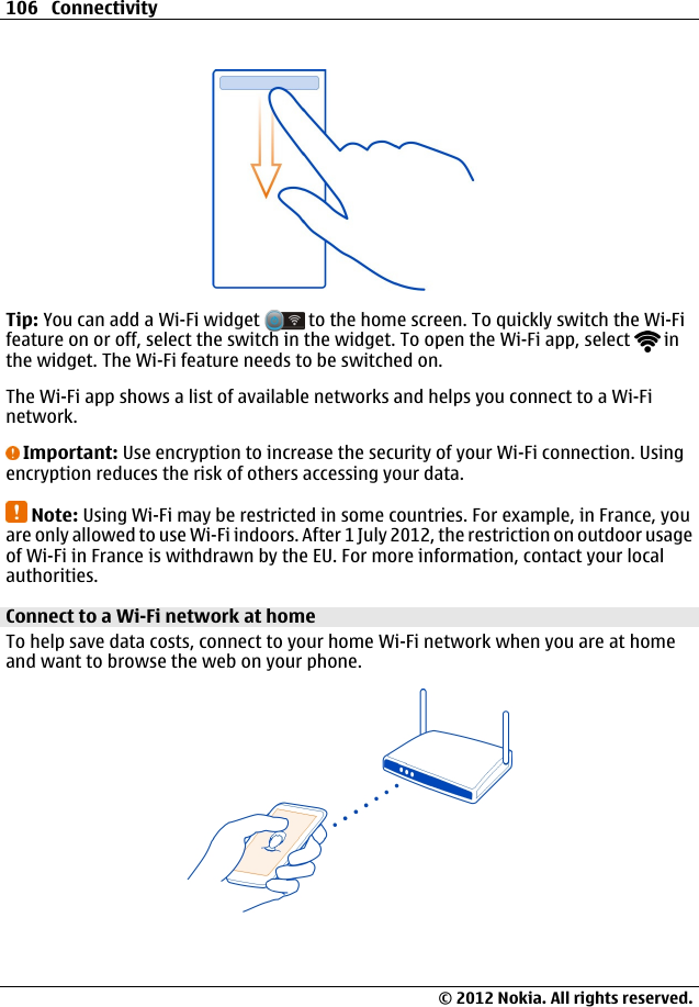 Tip: You can add a Wi-Fi widget   to the home screen. To quickly switch the Wi-Fifeature on or off, select the switch in the widget. To open the Wi-Fi app, select   inthe widget. The Wi-Fi feature needs to be switched on.The Wi-Fi app shows a list of available networks and helps you connect to a Wi-Finetwork.Important: Use encryption to increase the security of your Wi-Fi connection. Usingencryption reduces the risk of others accessing your data.Note: Using Wi-Fi may be restricted in some countries. For example, in France, youare only allowed to use Wi-Fi indoors. After 1 July 2012, the restriction on outdoor usageof Wi-Fi in France is withdrawn by the EU. For more information, contact your localauthorities.Connect to a Wi-Fi network at home To help save data costs, connect to your home Wi-Fi network when you are at homeand want to browse the web on your phone.106 Connectivity© 2012 Nokia. All rights reserved.