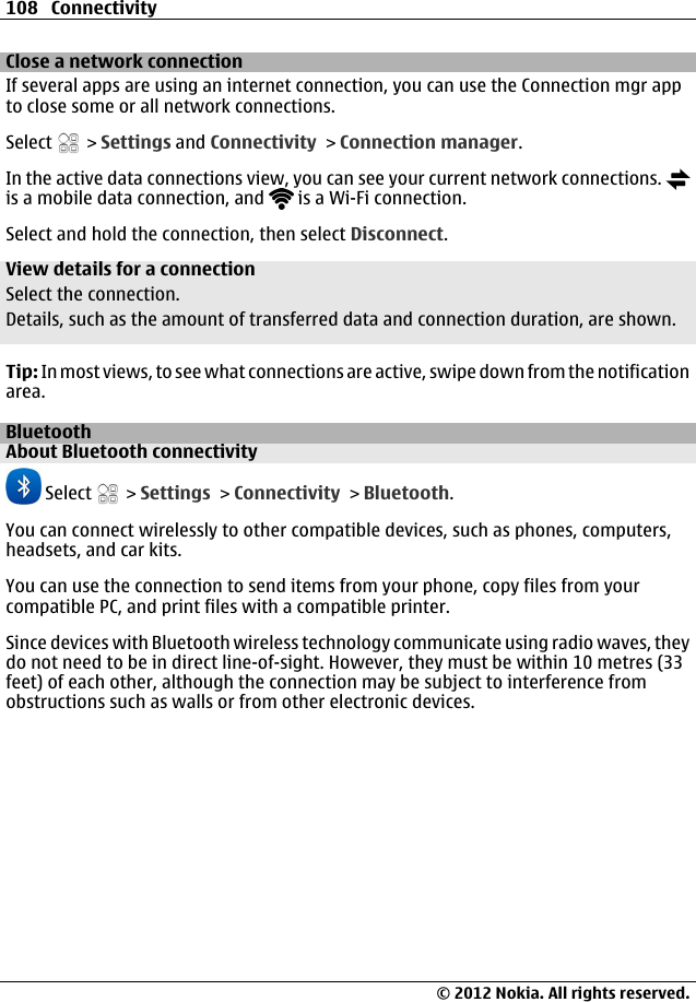 Close a network connectionIf several apps are using an internet connection, you can use the Connection mgr appto close some or all network connections.Select   &gt; Settings and Connectivity &gt; Connection manager.In the active data connections view, you can see your current network connections. is a mobile data connection, and   is a Wi-Fi connection.Select and hold the connection, then select Disconnect.View details for a connectionSelect the connection.Details, such as the amount of transferred data and connection duration, are shown.Tip: In most views, to see what connections are active, swipe down from the notificationarea.BluetoothAbout Bluetooth connectivity Select   &gt; Settings &gt; Connectivity &gt; Bluetooth.You can connect wirelessly to other compatible devices, such as phones, computers,headsets, and car kits.You can use the connection to send items from your phone, copy files from yourcompatible PC, and print files with a compatible printer.Since devices with Bluetooth wireless technology communicate using radio waves, theydo not need to be in direct line-of-sight. However, they must be within 10 metres (33feet) of each other, although the connection may be subject to interference fromobstructions such as walls or from other electronic devices.108 Connectivity© 2012 Nokia. All rights reserved.
