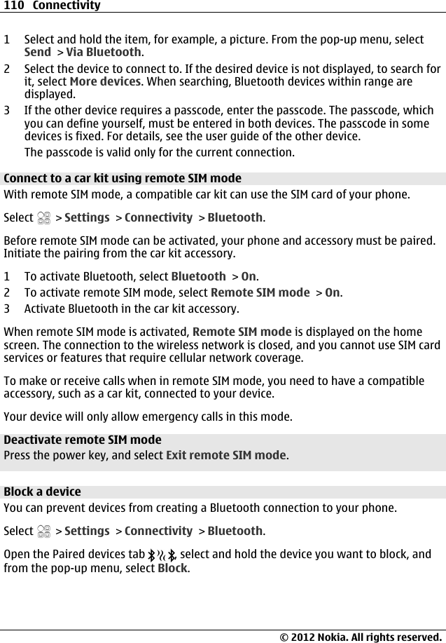 1 Select and hold the item, for example, a picture. From the pop-up menu, selectSend &gt; Via Bluetooth.2 Select the device to connect to. If the desired device is not displayed, to search forit, select More devices. When searching, Bluetooth devices within range aredisplayed.3 If the other device requires a passcode, enter the passcode. The passcode, whichyou can define yourself, must be entered in both devices. The passcode in somedevices is fixed. For details, see the user guide of the other device.The passcode is valid only for the current connection.Connect to a car kit using remote SIM modeWith remote SIM mode, a compatible car kit can use the SIM card of your phone.Select   &gt; Settings &gt; Connectivity &gt; Bluetooth.Before remote SIM mode can be activated, your phone and accessory must be paired.Initiate the pairing from the car kit accessory.1 To activate Bluetooth, select Bluetooth &gt; On.2 To activate remote SIM mode, select Remote SIM mode &gt; On.3 Activate Bluetooth in the car kit accessory.When remote SIM mode is activated, Remote SIM mode is displayed on the homescreen. The connection to the wireless network is closed, and you cannot use SIM cardservices or features that require cellular network coverage.To make or receive calls when in remote SIM mode, you need to have a compatibleaccessory, such as a car kit, connected to your device.Your device will only allow emergency calls in this mode.Deactivate remote SIM modePress the power key, and select Exit remote SIM mode.Block a deviceYou can prevent devices from creating a Bluetooth connection to your phone.Select   &gt; Settings &gt; Connectivity &gt; Bluetooth.Open the Paired devices tab  , select and hold the device you want to block, andfrom the pop-up menu, select Block.110 Connectivity© 2012 Nokia. All rights reserved.