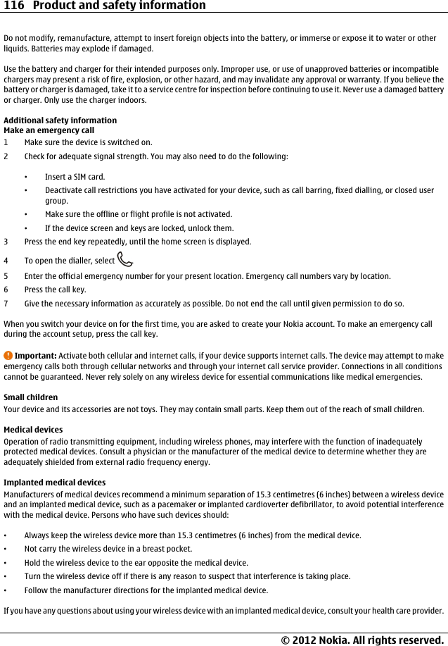 Do not modify, remanufacture, attempt to insert foreign objects into the battery, or immerse or expose it to water or otherliquids. Batteries may explode if damaged.Use the battery and charger for their intended purposes only. Improper use, or use of unapproved batteries or incompatiblechargers may present a risk of fire, explosion, or other hazard, and may invalidate any approval or warranty. If you believe thebattery or charger is damaged, take it to a service centre for inspection before continuing to use it. Never use a damaged batteryor charger. Only use the charger indoors.Additional safety informationMake an emergency call1 Make sure the device is switched on.2 Check for adequate signal strength. You may also need to do the following:•Insert a SIM card.•Deactivate call restrictions you have activated for your device, such as call barring, fixed dialling, or closed usergroup.•Make sure the offline or flight profile is not activated.•If the device screen and keys are locked, unlock them.3 Press the end key repeatedly, until the home screen is displayed.4 To open the dialler, select  .5 Enter the official emergency number for your present location. Emergency call numbers vary by location.6Press the call key.7 Give the necessary information as accurately as possible. Do not end the call until given permission to do so.When you switch your device on for the first time, you are asked to create your Nokia account. To make an emergency callduring the account setup, press the call key.Important: Activate both cellular and internet calls, if your device supports internet calls. The device may attempt to makeemergency calls both through cellular networks and through your internet call service provider. Connections in all conditionscannot be guaranteed. Never rely solely on any wireless device for essential communications like medical emergencies.Small childrenYour device and its accessories are not toys. They may contain small parts. Keep them out of the reach of small children.Medical devicesOperation of radio transmitting equipment, including wireless phones, may interfere with the function of inadequatelyprotected medical devices. Consult a physician or the manufacturer of the medical device to determine whether they areadequately shielded from external radio frequency energy.Implanted medical devicesManufacturers of medical devices recommend a minimum separation of 15.3 centimetres (6 inches) between a wireless deviceand an implanted medical device, such as a pacemaker or implanted cardioverter defibrillator, to avoid potential interferencewith the medical device. Persons who have such devices should:•Always keep the wireless device more than 15.3 centimetres (6 inches) from the medical device.•Not carry the wireless device in a breast pocket.•Hold the wireless device to the ear opposite the medical device.•Turn the wireless device off if there is any reason to suspect that interference is taking place.•Follow the manufacturer directions for the implanted medical device.If you have any questions about using your wireless device with an implanted medical device, consult your health care provider.116 Product and safety information© 2012 Nokia. All rights reserved.