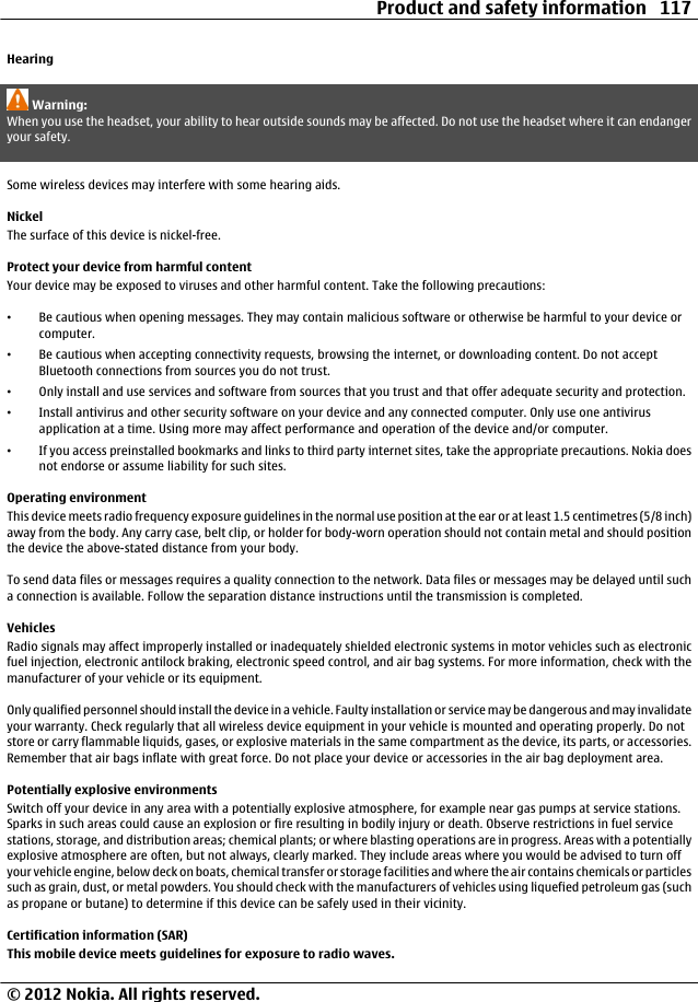 HearingWarning:When you use the headset, your ability to hear outside sounds may be affected. Do not use the headset where it can endangeryour safety.Some wireless devices may interfere with some hearing aids.NickelThe surface of this device is nickel-free.Protect your device from harmful contentYour device may be exposed to viruses and other harmful content. Take the following precautions:•Be cautious when opening messages. They may contain malicious software or otherwise be harmful to your device orcomputer.•Be cautious when accepting connectivity requests, browsing the internet, or downloading content. Do not acceptBluetooth connections from sources you do not trust.•Only install and use services and software from sources that you trust and that offer adequate security and protection.•Install antivirus and other security software on your device and any connected computer. Only use one antivirusapplication at a time. Using more may affect performance and operation of the device and/or computer.•If you access preinstalled bookmarks and links to third party internet sites, take the appropriate precautions. Nokia doesnot endorse or assume liability for such sites.Operating environmentThis device meets radio frequency exposure guidelines in the normal use position at the ear or at least 1.5 centimetres (5/8 inch)away from the body. Any carry case, belt clip, or holder for body-worn operation should not contain metal and should positionthe device the above-stated distance from your body.To send data files or messages requires a quality connection to the network. Data files or messages may be delayed until sucha connection is available. Follow the separation distance instructions until the transmission is completed.VehiclesRadio signals may affect improperly installed or inadequately shielded electronic systems in motor vehicles such as electronicfuel injection, electronic antilock braking, electronic speed control, and air bag systems. For more information, check with themanufacturer of your vehicle or its equipment.Only qualified personnel should install the device in a vehicle. Faulty installation or service may be dangerous and may invalidateyour warranty. Check regularly that all wireless device equipment in your vehicle is mounted and operating properly. Do notstore or carry flammable liquids, gases, or explosive materials in the same compartment as the device, its parts, or accessories.Remember that air bags inflate with great force. Do not place your device or accessories in the air bag deployment area.Potentially explosive environmentsSwitch off your device in any area with a potentially explosive atmosphere, for example near gas pumps at service stations.Sparks in such areas could cause an explosion or fire resulting in bodily injury or death. Observe restrictions in fuel servicestations, storage, and distribution areas; chemical plants; or where blasting operations are in progress. Areas with a potentiallyexplosive atmosphere are often, but not always, clearly marked. They include areas where you would be advised to turn offyour vehicle engine, below deck on boats, chemical transfer or storage facilities and where the air contains chemicals or particlessuch as grain, dust, or metal powders. You should check with the manufacturers of vehicles using liquefied petroleum gas (suchas propane or butane) to determine if this device can be safely used in their vicinity.Certification information (SAR)This mobile device meets guidelines for exposure to radio waves.Product and safety information 117© 2012 Nokia. All rights reserved.