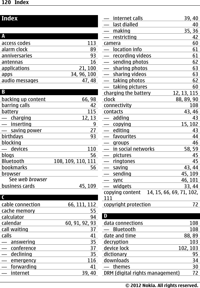IndexAaccess codes 113alarm clock 89anniversaries 93antennas 16applications 21, 100apps 34, 96, 100audio messages 47, 48Bbacking up content 66, 98barring calls 42battery 115—  charging 12, 13—  inserting 9—  saving power 27birthdays 93blocking—  devices 110blogs 56Bluetooth 108, 109, 110, 111bookmarks 56browserSee web browserbusiness cards 45, 109Ccable connection 66, 111, 112cache memory 55calculator 94calendar 60, 91, 92, 93call waiting 37calls 41—  answering 35—  conference 37—  declining 35—  emergency 116—  forwarding 41—  internet 39, 40—  internet calls 39, 40—  last dialled 40—  making 35, 36—  restricting 42camera 60—  location info 61—  recording videos 61—  sending photos 62—  sharing photos 63—  sharing videos 63—  taking photos 62—  taking pictures 60charging the battery 12, 13, 115clock 88, 89, 90connectivity 108contacts 43, 46—  adding 43—  copying 15, 102—  editing 43—  favourites 44—  groups 46—  in social networks 58, 59—  pictures 45—  ringtones 45—  saving 43, 44—  sending 45, 109—  sync 46, 101—  widgets 33, 44copying content 14, 15, 66, 69, 71, 102,111copyright protection 72Ddata connections 108—  Bluetooth 108date and time 88, 89decryption 103device lock 102, 103dictionary 95downloads 34—  themes 30DRM (digital rights management) 72120 Index© 2012 Nokia. All rights reserved.