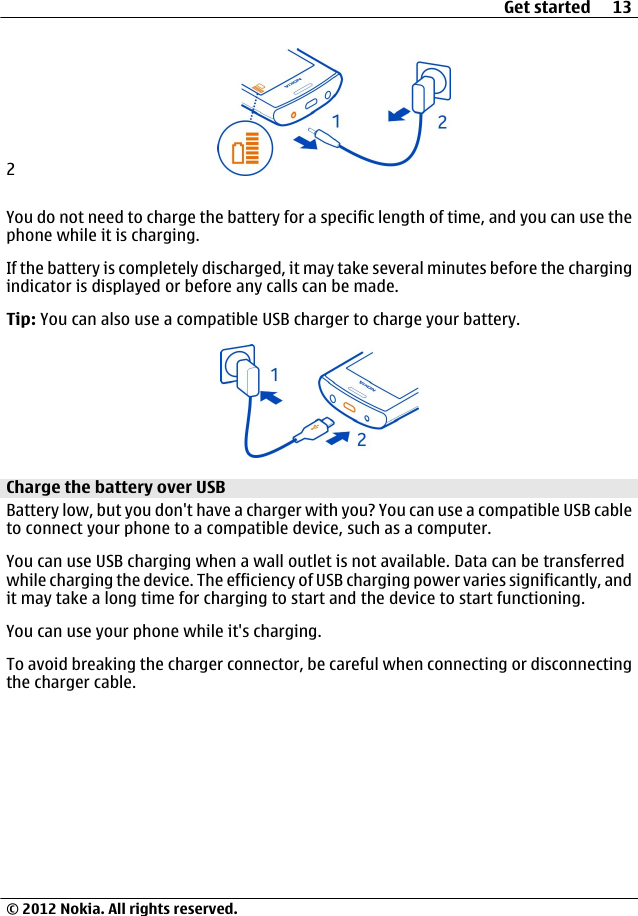 2You do not need to charge the battery for a specific length of time, and you can use thephone while it is charging.If the battery is completely discharged, it may take several minutes before the chargingindicator is displayed or before any calls can be made.Tip: You can also use a compatible USB charger to charge your battery.Charge the battery over USBBattery low, but you don&apos;t have a charger with you? You can use a compatible USB cableto connect your phone to a compatible device, such as a computer.You can use USB charging when a wall outlet is not available. Data can be transferredwhile charging the device. The efficiency of USB charging power varies significantly, andit may take a long time for charging to start and the device to start functioning.You can use your phone while it&apos;s charging.To avoid breaking the charger connector, be careful when connecting or disconnectingthe charger cable.Get started 13© 2012 Nokia. All rights reserved.