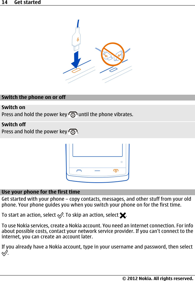 Switch the phone on or offSwitch onPress and hold the power key   until the phone vibrates.Switch offPress and hold the power key  .Use your phone for the first timeGet started with your phone – copy contacts, messages, and other stuff from your oldphone. Your phone guides you when you switch your phone on for the first time.To start an action, select  . To skip an action, select  .To use Nokia services, create a Nokia account. You need an internet connection. For infoabout possible costs, contact your network service provider. If you can&apos;t connect to theinternet, you can create an account later.If you already have a Nokia account, type in your username and password, then select.14 Get started© 2012 Nokia. All rights reserved.