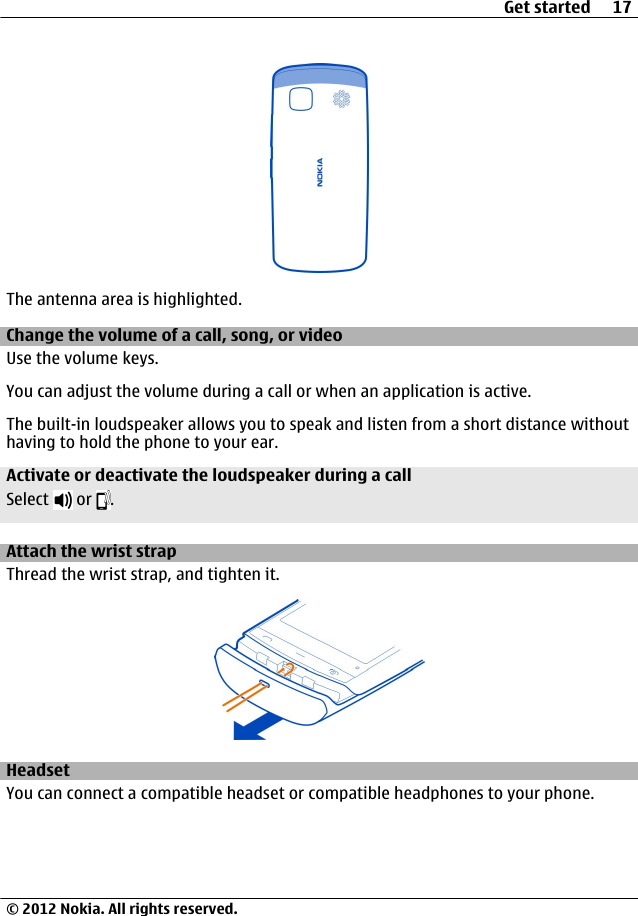 The antenna area is highlighted.Change the volume of a call, song, or videoUse the volume keys.You can adjust the volume during a call or when an application is active.The built-in loudspeaker allows you to speak and listen from a short distance withouthaving to hold the phone to your ear.Activate or deactivate the loudspeaker during a callSelect   or  .Attach the wrist strapThread the wrist strap, and tighten it.HeadsetYou can connect a compatible headset or compatible headphones to your phone.Get started 17© 2012 Nokia. All rights reserved.
