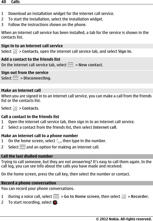 1 Download an installation widget for the internet call service.2 To start the installation, select the installation widget.3 Follow the instructions shown on the phone.When an internet call service has been installed, a tab for the service is shown in thecontacts list.Sign in to an internet call serviceSelect   &gt; Contacts, open the internet call service tab, and select Sign in.Add a contact to the friends listOn the internet call service tab, select   &gt; New contact.Sign out from the serviceSelect   &gt; Disconnecting.Make an internet callWhen you are signed in to an internet call service, you can make a call from the friendslist or the contacts list.Select   &gt; Contacts.Call a contact in the friends list1 Open the internet call service tab, then sign in to an internet call service.2 Select a contact from the friends list, then select Internet call.Make an internet call to a phone number1 On the home screen, select  , then type in the number.2 Select   and an option for making an internet call.Call the last dialled numberTrying to call someone, but they are not answering? It&apos;s easy to call them again. In thecall log, you can see info about the calls you have made and received.On the home screen, press the call key, then select the number or contact.Record a phone conversationYou can record your phone conversations.1 During a voice call, select   &gt; Go to Home screen, then select   &gt; Recorder.2 To start recording, select  .40 Calls© 2012 Nokia. All rights reserved.