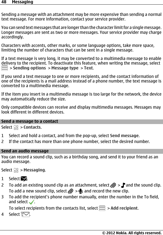 Sending a message with an attachment may be more expensive than sending a normaltext message. For more information, contact your service provider.You can send text messages that are longer than the character limit for a single message.Longer messages are sent as two or more messages. Your service provider may chargeaccordingly.Characters with accents, other marks, or some language options, take more space,limiting the number of characters that can be sent in a single message.If a text message is very long, it may be converted to a multimedia message to enabledelivery to the recipient. To deactivate this feature, when writing the message, select &gt; Sending options &gt; Message type &gt; Text.If you send a text message to one or more recipients, and the contact information ofone of the recipients is a mail address instead of a phone number, the text message isconverted to a multimedia message.If the item you insert in a multimedia message is too large for the network, the devicemay automatically reduce the size.Only compatible devices can receive and display multimedia messages. Messages maylook different in different devices.Send a message to a contactSelect   &gt; Contacts.1 Select and hold a contact, and from the pop-up, select Send message.2 If the contact has more than one phone number, select the desired number.Send an audio messageYou can record a sound clip, such as a birthday song, and send it to your friend as anaudio message.Select   &gt; Messaging.1 Select  .2 To add an existing sound clip as an attachment, select   &gt;   and the sound clip.To add a new sound clip, select   &gt;  , and record the new clip.3 To add the recipient’s phone number manually, enter the number in the To field,and select  .To select recipients from the contacts list, select   &gt; Add recipient.4 Select  .48 Messaging© 2012 Nokia. All rights reserved.